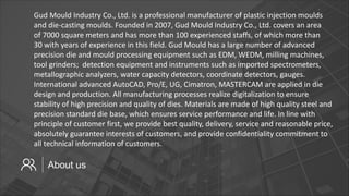About us
Gud Mould Industry Co., Ltd. is a professional manufacturer of plastic injection moulds
and die-casting moulds. Founded in 2007, Gud Mould Industry Co., Ltd. covers an area
of 7000 square meters and has more than 100 experienced staffs, of which more than
30 with years of experience in this field. Gud Mould has a large number of advanced
precision die and mould processing equipment such as EDM, WEDM, milling machines,
tool grinders; detection equipment and instruments such as imported spectrometers,
metallographic analyzers, water capacity detectors, coordinate detectors, gauges.
International advanced AutoCAD, Pro/E, UG, Cimatron, MASTERCAM are applied in die
design and production. All manufacturing processes realize digitalization to ensure
stability of high precision and quality of dies. Materials are made of high quality steel and
precision standard die base, which ensures service performance and life. In line with
principle of customer first, we provide best quality, delivery, service and reasonable price,
absolutely guarantee interests of customers, and provide confidentiality commitment to
all technical information of customers.
 