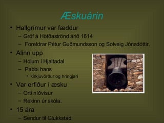 Æskuárin Hallgrímur var fæddur  Gröf á Höfðaströnd árið 1614  Foreldrar Pétur Guðmundsson og Solveig Jónsdóttir.  Alinn upp  Hólum í Hjaltadal  Pabbi hans  kirkjuvörður og hringjari Var erfiður í æsku  Orti níðvísur  Rekinn úr skóla.  15 ára  Sendur til Glukkstad  