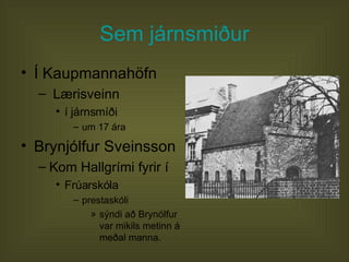 Sem járnsmiður Í Kaupmannahöfn Lærisveinn  í járnsmíði um 17 ára Brynjólfur Sveinsson Kom Hallgrími fyrir í Frúarskóla prestaskóli  sýndi að Brynólfur var mikils metinn á meðal manna.  