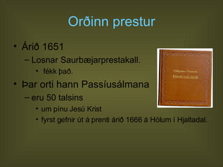 Orðinn prestur Árið 1651  Losnar Saurbæjarprestakall. fékk það. Þar orti hann Passíusálmana  eru 50 talsins um pínu Jesú Krist  fyrst gefnir út á prenti árið 1666 á Hólum í Hjaltadal.  