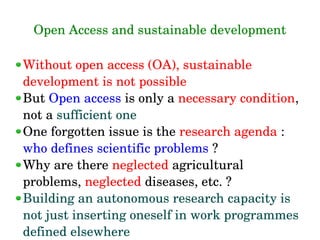 Open Access and sustainable development
Without open access (OA), sustainable 
development is not possible
But Open access is only a necessary condition, 
not a sufficient one
One forgotten issue is the research agenda : 
who defines scientific problems ?
Why are there neglected agricultural 
problems, neglected diseases, etc. ?
Building an autonomous research capacity is 
not just inserting oneself in work programmes 
defined elsewhere
 
