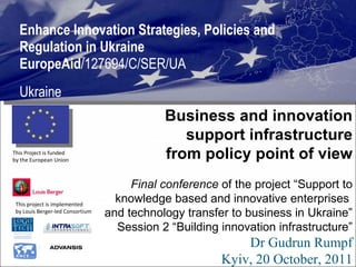 Enhance Innovation Strategies, Policies and Regulation in Ukraine  EuropeAid /127694/C/SER/UA Ukraine This project is implemented  by Louis Berger-led Consortium  This Project is funded  by the European Union  Business and innovation support infrastructure from policy point of view Final conference  of the project “Support to knowledge based and innovative enterprises  and technology transfer to business in Ukraine” Session 2 “Building innovation infrastructure” Dr Gudrun Rumpf Kyiv, 20 October, 2011 