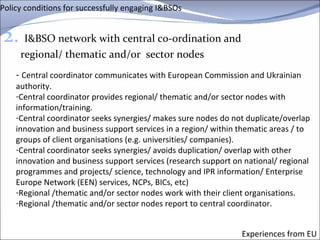 Policy conditions for successfully engaging I&BSOs 2.   I&BSO network with central co-ordination and regional/ thematic and/or  sector nodes Experiences from EU -  Central coordinator communicates with European Commission and Ukrainian authority. Central coordinator provides regional/ thematic and/or sector nodes with information/training. Central coordinator seeks synergies/ makes sure nodes do not duplicate/overlap innovation and business support services in a region/ within thematic areas / to groups of client organisations (e.g. universities/ companies).  Central coordinator seeks synergies/ avoids duplication/ overlap with other innovation and business support services (research support on national/ regional programmes and projects/ science, technology and IPR information/ Enterprise Europe Network (EEN) services, NCPs, BICs, etc) Regional /thematic and/or sector nodes work with their client organisations.  Regional /thematic and/or sector nodes report to central coordinator. 