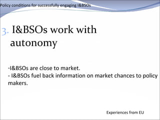 Policy conditions for successfully engaging I&BSOs 3.  I&BSOs work with autonomy Experiences from EU I&BSOs are close to market. - I&BSOs fuel back information on market chances to policy makers.   