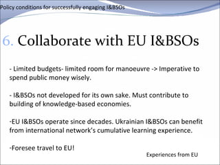 Policy conditions for successfully engaging I&BSOs 6.  Collaborate with EU I&BSOs Experiences from EU - Limited budgets- limited room for manoeuvre -> Imperative to spend public money wisely.  - I&BSOs not developed for its own sake. Must contribute to building of knowledge-based economies.  EU I&BSOs operate since decades. Ukrainian I&BSOs can benefit from international network’s cumulative learning experience.  Foresee travel to EU! 