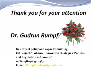 Key expert policy and capacity building EU Project: “Enhance Innovation Strategies, Policies and Regulation in Ukraine” mob. +38 096 551 4463 E.mail:  [email_address]   Thank you for your attention   Dr. Gudrun Rumpf 