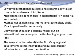 One of 25 ranked high priority key problems in Ukraine part 1 Low level international business and research activities of companies and research institutes.  Researchers seldom engage in international FP7 consortia and projects.  Companies seldom close international technology deals.  Start ups often die prematurely. Likewise the Ukrainian economy misses out on international business opportunities leading to growth and jobs.  The same situation arise(d) in the EU. Many regional governments set up innovation and business support infrastructure to address the situation. Innovation in Ukraine- Policy Options for Action 