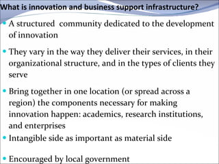What is innovation and business support infrastructure ? A structured  community dedicated to the development of innovation They vary in the way they deliver their services, in their organizational structure, and in the types of clients they serve Bring together in one location (or spread across a region) the components necessary for making innovation happen: academics, research institutions, and enterprises Intangible side as important as material side  Encouraged by local government  