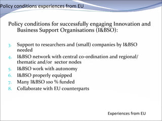 Policy conditions experiences from EU Policy conditions for successfully engaging Innovation and Business Support  Organisations  (I&BSO): Support to researchers and (small) companies by I&BSO needed I&BSO network with central co-ordination and regional/ thematic and/or  sector nodes I&BSO work with autonomy I&BSO properly equipped Many I&BSO 100 % funded  Collaborate with EU counterparts Experiences from EU 