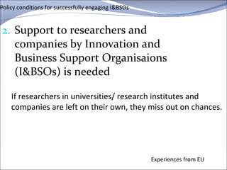 Policy conditions for successfully engaging I&BSOs Support to researchers and companies by Innovation and Business Support  Organisaions  (I&BSOs) is needed Experiences from EU If researchers in universities/ research institutes and companies are left on their own, they miss out on chances. 