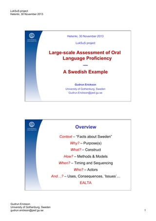 LukSuS project
Helsinki, 30 November 2013

Helsinki, 30 November 2013
LukSuS project

Large-scale Assessment of Oral
Language Proficiency
—
A Swedish Example
Gudrun Erickson
University of Gothenburg, Sweden
Gudrun.Erickson@ped.gu.se

Overview
Context – “Facts about Sweden”
Why? – Purpose(s)
What? – Construct
How? – Methods & Models
When? – Timing and Sequencing
Who? – Actors
And…? – Uses, Consequences, ‘Issues’…
EALTA

Gudrun Erickson
University of Gothenburg, Sweden
gudrun.erickson@ped.gu.se

1

 