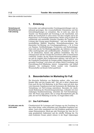 I 1.2                                          Transfer: Wie vermarkte ich meine Leistung?

Meine Idee verständlich beschreiben




                              1.      Einleitung
Verwertung und                Universitäre und außeruniversitäre Forschungseinrichtungen sind zu-
Vermarktung von               nehmend gezwungen, ihre wissenschaftlichen Erkenntnisse und ihre
FuE-Leistung                  Entwicklungslösungen zu vermarkten. Das ist nicht neu, denn der
                              Transfer von Wissenschaft und Forschung in die Gesellschaft, zum
                              Wohle der Gesellschaft ist schon immer Teil ihrer Aufgabe und in der
                              Organisation von Forschung implementiert. Relativ jung ist jedoch der
                              zunehmende und unmittelbar monetäre Charakter des Transfers, also
                              Leistung oder Lösung gegen Projektmittel – und zwar Mittel aus un-
                              terschiedlichen Märkten, Branchen, Wirtschaftsunternehmen. Der
                              klassischen Ver-Wertung von Forschungsergebnissen, z. B. in Form
                              von Patenten, Veröffentlichungen, Promotionen und Hochschulange-
                              boten steht nun die Ver-Marktung gegenüber, das Anbieten von unmit-
                              telbar nutzbringenden oder problemlösenden „Produkten“. Und zwar
                              in oft unbekannten, kleinen oder größeren Zielmärkten. Das For-
                              schungssystem und der Forscher/die Forscherin selbst ist darauf kaum
                              vorbereitet. Ansätze, die das Thema Wissenschaftsmarketing aufberei-
                              ten und als Angebot allen Fachbereichen anbieten, sind noch neu. In
                              der Fraunhofer-Gesellschaft als Europas größter Organisation für „an-
                              gewandte Forschung“ wird schon seit einigen Jahren Forschungs- und
                              Entwicklungs-(FuE-)Marketing intensiv vorangetrieben und lebhaft
                              diskutiert. Als wichtigsten Schritt werden viele Fraunhofer-
                              Wissenschaftler auf diesem Gebiet qualifiziert.



                              2.      Besonderheiten im Marketing für FuE
                              Die klassische Definition von Marketing umfasst „alles, was zum
                              Kunden führt und den Kunden hält“. Das gilt in dieser allgemeinen
                              Form auch für das FuE-Marketing. In der Praxis zeigt sich auch, dass
                              viele klassische Vorgehensweisen und Instrumente des Marketings die
                              Vermarktung von FuE-Leistung unterstützen. Besonders die zuneh-
                              mende Bedeutung des Dienstleistungsmarketings, verbunden mit einer
                              eindeutigen Kundenorientierung, unterstützt die FuE-Vermarktungs-
                              ziele. Die Praxis zeigt jedoch, dass es einige Besonderheiten gibt, die
                              jeder, der mit FuE-Marketing zu tun hat, vor Augen haben sollte.


                              2.1 Das FuE-Produkt

Ich sehe was, was du          Charakteristisch für Leistungen und Lösungen aus der Forschung ist,
nicht siehst                  dass selten fertige, sofort einsetzbare und verkaufbare Ergebnisse ent-
                              stehen. Auch wenn zunehmend von FuE-Produkten gesprochen wird,
                              zeigen Demonstratoren, Mock-ups oder Prototypen nur, dass die Lö-
                              sung grundsätzlich funktioniert und die erhoffte Wirkung hat. Für
                              einen konkreten Einsatz jedoch müssen in der Regel Anpassungen




2                                                                                      HWK 1 13 11 09
 