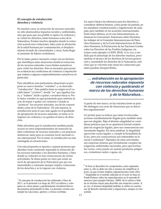 El concepto de extrahección:
derechos y violencia                                               Un marco básico de referencia para los derechos a
                                                                   considerar debería basarse, como punto de partida, en
En muchos casos, la extracción de recursos naturales               los mandatos constitucionales y legislaciones de cada
no sólo desencadena impactos sociales y ambientales,               país, pero también en los acuerdos internacionales.
sino que para que sea posible se apela a la violencia y            Entre éstos últimos, en el caso latinoamericano, se
se violan los derechos, tanto humanos como de la                   destacan la Convención Americana sobre Derechos,
Naturaleza. Existen muchos ejemplos donde la extrac-               los trabajos de la Comisión Interamericana de Dere-
ción acarreó esas violaciones, tales como la afectación            chos Humanos y de la Corte Interamericana de Dere-
de la salud humana por contaminación, el desplaza-                 chos Humanos, la Declaración de las Naciones Unidas
miento forzado de comunidades, y otras, hasta llegar               sobre los Derechos de los Pueblos Indígenas, etc.
al asesinato de líderes ciudadanos.                                (véase como ejemplo a CIDH, 2010). A su vez, a me-
                                                                   dida que el andamiaje de los derechos madura, preci-
Por lo tanto, parece necesario contar con un término               sándose el alcance de los derechos de tercera genera-
que identifique estas situaciones donde la extracción              ción y sumándole los derechos de la Naturaleza, está
de los recursos naturales cruza límites sustantivos                claro que se volverán más claras las violaciones que
para violar los derechos. Esto es necesario para poner             antes pasaban desapercibidas.
en evidencia las condiciones de violencia e imposición
que rodean a algunos emprendimientos extractivos en
particular.
                                                                       … extrahección es la apropiación
Para identificar esas particulares situaciones se pro-                  de recursos naturales impuesta
pone un nuevo término: “extraher”, y su derivado                           con violencia y quebrando el
“extrahección”. Esta palabra tiene su origen en el vo-
cablo latino “extrahere”, donde “ex” que significa fue-
                                                                       marco de los derechos humanos
ra, y “trahere” alude a quitar y arrastrar hacía sí. Por                            y de la Naturaleza…
lo tanto, extraher es aquí presentado para referirse al
acto de tomar o quitar con violencia o donde se
                                                                   A partir de este marco, en las extrahecciones es posi-
“arrancan” los recursos naturales, sea de las comuni-
dades como de la Naturaleza7. De esta manera, la                   ble distinguir una serie de situaciones que se descri-
                                                                   ben seguidamente8.
extrahección sería el caso más agudo en el gradiente
de apropiación de recursos naturales, en tanto se la               Un primer paso es indicar que están involucradas
impone con violencia y se quiebra el marco de dere-                acciones manifiestamente ilegales pero también otras
chos.                                                              que son alegales. Bajo el término alegalidad se consi-
                                                                   deran prácticas que en su apariencia formal contem-
Debe advertirse que la extrahección también puede
                                                                   plan las exigencias legales, pero sus consecuencias son
ocurrir en otros emprendimientos de remoción de
                                                                   claramente ilegales. En otras palabras, la alegalidad
altos volúmenes de recursos naturales y con prácticas
                                                                   aprovecha vacíos legales, o cumple la formalidad de
intensivas, tanto para su consumo local, nacional co-
mo internacional. Por lo tanto, la extrahección no está            la ley, pero sus consecuencias son indeseables en lo
                                                                   social o ambiental 9. Ejemplos de estas actividades,
restringida al extractivismo.
                                                                   son empresas mineras que formalmente cumplen las
Con esta propuesta se apunta a superar posturas que                exigencias ambientales nacionales, pero aprovechan
abordan como cuestiones separadas la extracción de                 los vacíos, como puede ser usando productos peligro-
los recursos naturales y los derechos humanos, o bien              sos, contaminar suelos o aguas, etc.
donde su violación es una consecuencias de ciertas
actividades. Se desea poner en claro que existe un
nivel de apropiación de la Naturaleza que por sus
intensidades y extensión siempre implica violaciones               8
                                                                     Si bien se describen los componentes como separados
de los derechos y se lo impone con violencia.                      entre sí, ello se debe tan sólo a razones de simplificar el
                                                                   texto, ya que existen amplias superposiciones entre ellos.
                                                                   9
                                                                     Alegalidad en el sentido indicado en el texto se basa en
                                                                   Frank Partnoy sobre las especulaciones en el mercado fi-
7
  El concepto de extrahección fue elaborado a fines de             nanciero (por ejemplo Partony, 2009). Se lo utiliza a falta
2011; se lo presentó a lo largo de 2012 en talleres y colo-        de un término mejor para describir una situación común. A
quios en varios países y paralelamente circularon breves           su vez, el término alegalidad también se utiliza en cuestio-
documentos presentando la idea. La presente versión con-           nes de derecho internacional y migraciones, aunque en otro
templa las reacciones, aportes y críticas recibidas.               sentido.
                                                              11
 