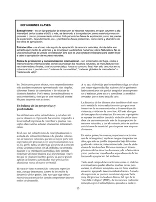 DEFINICIONES CLAVES

Extractivismo – es un tipo particular de extracción de recursos naturales, en gran volumen o alta
intensidad, de los cuales el 50% o más, es destinado a la exportación, como materias primas sin
procesar o con un procesamiento mínimo. Incluye tanto las fases de explotación, como las previas
de exploración, descubrimiento, etc., y también las fases posteriores, como cierre y abandono de
los sitios de apropiación.

Extrahección – es el caso más agudo de apropiación de recursos naturales, donde éstos son
extraídos por medio de violencia y se incumplen los derechos humanos y de la Naturaleza. No es
una consecuencia de un tipo de extracción sino que es una condición necesaria para poder llevar
a cabo la apropiación de recursos naturales.

Redes de producción y comercialización internacional – son entramados de flujos, nodos e
interconexiones internacionales donde se procesan los recursos naturales, se manufacturan bie-
nes intermedios y finales, y se los comercializa, hasta su consumo final. Han sido descritos en su
cobertura total o parcial como “cadenas de commodities”, “cadenas globales de mercaderías” o
“cadenas de valor”.




les. Dados esos graves efectos, esos emprendimientos            A su vez, el abordaje preciso también obliga a evaluar
sólo pueden concretarse aprovechando vías alegales,             con mayor rigurosidad las acciones de los gobiernos
diferentes formas de corrupción, o la violación de              latinoamericanos sin quedar atrapados en sus prome-
distintos derechos. Por lo tanto, la extrahección no es         sas o retóricas, para pasar a considerar las medidas
una consecuencia, sino que es una necesidad inevita-            concretas que se toma en cada caso.
ble para imponer esas acciones.
                                                                La dinámica de los últimos años también volvió nece-
Un balance de las perspectivas y                                sario señalar la íntima relación entre apropiaciones
posibilidades                                                   intensivas de recursos naturales y diversos tipos de
                                                                violencia y violación de derechos. Allí está el origen
Las definiciones sobre extractivismo y extrahección             del concepto de extrahección. En ese caso el propósito
que se ofrecen en el presente documento, responden a            es superar los análisis donde la violación de los dere-
la necesidad imperiosa de contribuir a precisar con-            chos era una consecuencia más de la apropiación de
ceptos claves en las actuales discusiones latinoameri-          recursos naturales, y por el contrario, éstas se vuelven
canas.                                                          condiciones de necesidad para imponer esos empren-
                                                                dimientos.
En el caso del extractivismo, la conceptualización es
acotada a la extracción intensa o de grandes volúme-            En varios países, los nuevos proyectos extractivistas
nes de recursos naturales, que en su mayor parte son            son de tal magnitud, implican riesgos e impactos tan
exportados sin procesar o con un procesamiento esca-            altos, que sólo es posible imponerlos bajo diferentes
so. Es, por lo tanto, un abordaje que pone el acento en         grados de violencia y tolerándose toda clase de viola-
el tipo de interacciones con el ambiente, su territoria-        ciones de los derechos. Por estas razones, el incum-
lización y su orientación económica. Esto permite               plimiento de los derechos humanos y de la Naturaleza
responder de mejor manera a las experiencias concre-            ya no pueden ser considerados separadamente de las
tas que se viven en nuestros países, ya que se puede            formas de apropiación del ambiente.
aplicar fácilmente a actividades muy precisas sin
abandonar nunca el marco territorial.                           Tanto en el campo del extractivismo como en el de las
                                                                extrahecciones quedan abiertas muchas tareas para
El extractivismo es entendido como una expresión                encarar en el futuro inmediato, sea con fines académi-
más, aunque importante, dentro de los estilos de                cos como apoyando las comunidades locales. A modo
desarrollo de los países. Esto hace que siga siendo             de sugerencia, se pueden mencionar algunas. Sería
necesario caracterizar los demás componentes en esos            muy útil precisar indicadores físicos, del tipo de la
estilos de desarrollo.                                          “mochila ecológica” (MIPs), de los recursos realmente
                                                                removidos por el extractivismo, ajustados a cada re-

                                                           15
 