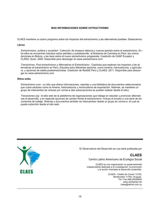 MAS INFORMACIONES SOBRE EXTRACTIVISMO



CLAES mantiene un activo programa sobre los impactos del extractivismo y las alternativas posibles. Destacamos:

Libros

   Extractrivismo, política y sociedad - Colección de ensayos clásicos y nuevos aportes sobre el extractivismo. En-
   tre ellos se encuentran estudios sobre petróleo y subdesarrollo, el fantasma de Camisea en Perú, las contra-
   dicciones en Bolivia, y las tesis sobre el nuevo extractivismo progresista. Coedición de CAAP Ecuador y
   CLAES, Quito, 2009. Disponible para descargar en www.extractivismo.com

   Transiciones, Post extractivismo y Alternativas al Extractivismo - Capítulos que exploran los impactos y las al-
   ternativas al extractivismo en Perú. Estudios para diferentes sectores, como minería, hidrocarburos, y agricultu-
   ra, y opciones de salida postextractivistas. Coedición de RedGE Perú y CLAES, 2011. Disponible para descar-
   gar en www.extractivismo.com

Sitios webs

   Extractivismo.com - un sitio que ofrece informaciones, reportes y una biblioteca de documentos seleccionados
   que cubre sectores como la minería, hidrocarburos y monocultivos de exportación. Además, se mantiene un
   grupo de intercambio de noticias por correo-e (las subscripciones se pueden realizar desde el sitio).

   Transiciones.org - el sitio web de la plataforma de organizaciones que trabaja en estudiar y promover alternati-
   vas al desarrollo, y en especial opciones de cambio frente al extractivismo. Incluye el acceso a una serie de do-
   cumentos de trabajo. Noticias y documentos también se intercambian desde un grupo en correo-e, al cual se
   puede subscribir desde el sitio web.




                                                         El Observatorio del Desarrollo es una serie publicada por

                                                                                                            CLAES
                                                                  Centro Latino Americano de Ecología Social
                                                                        CLAES es una organización no gubernamental
                                                                independiente dedicada a la investigación, la promoción
                                                                          y la acción orientada al desarrollo sostenible.

                                                                                      CLAES - Casilla de Correo 13125,
                                                                                          Montevideo 11700, Uruguay.
                                                                                               Tel / Fax 598-24030854
                                                                                                     www.ambiental.net
                                                                                                 claes@adinet.com.uy




                                                        18
 