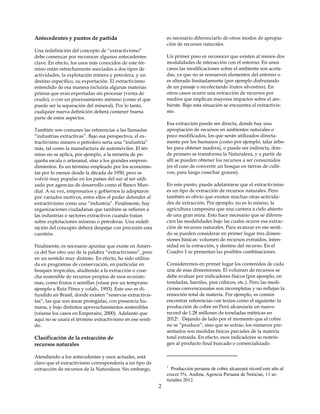 Antecedentes y puntos de partida                              es necesario diferenciarlo de otros modos de apropia-
                                                              ción de recursos naturales.
Una redefinición del concepto de “extractivismo”
debe comenzar por reconocer algunos antecedentes              Un primer paso es reconocer que existen al menos dos
clave. En efecto, los usos más conocidos de este tér-         modalidades de interacción con el entorno: En unos
mino están estrechamente asociados a dos tipos de             casos las modificaciones sobre el ambiente son acota-
actividades, la explotación minera y petrolera, y un          das, ya que no se remueven elementos del entorno o
destino específico, su exportación. El extractivismo          es alterado limitadamente (por ejemplo disfrutando
entendido de esa manera incluiría algunas materias            de un paisaje o recolectando frutos silvestres). En
primas que eran exportadas sin procesar (venta de             otros casos ocurre una extracción de recursos por
crudo), o con un procesamiento mínimo (como el que            medios que implican mayores impactos sobre el am-
puede ser la separación del mineral). Por lo tanto,           biente. Bajo esta situación se encuentra el extractivis-
cualquier nueva definición deberá contener buena              mo.
parte de estos aspectos.
                                                              Esa extracción puede ser directa, donde hay una
También son comunes las referencias a las llamadas            apropiación de recursos en ambientes naturales o
“industrias extractivas”. Bajo esa perspectiva, el ex-        poco modificados, los que serán utilizados directa-
tractivismo minero o petrolero sería una “industria”          mente por los humanos (como por ejemplo, talar árbo-
más, tal como la manufactura de automóviles. El tér-          les para obtener madera), o puede ser indirecta, don-
mino no se aplica, por ejemplo, a la minería de pe-           de primero se transforma la Naturaleza, y a partir de
queña escala o artesanal, sino a los grandes empren-          allí se pueden obtener los recursos a ser consumidos
dimientos. Es un término empleado por los economis-           (es el caso de convertir un bosque en tierras de culti-
tas por lo menos desde la década de 1950, pero se             vos, para luego cosechar granos).
volvió muy popular en los países del sur al ser utili-
zado por agencias de desarrollo como el Banco Mun-            En este punto, puede adelantarse que el extractivismo
dial. A su vez, empresarios y gobiernos la adoptaron          es un tipo de extracción de recursos naturales. Pero
por variados motivos, entre ellos el poder defender al        también es obvio que existen muchas otras activida-
extractivismo como una “industria”. Finalmente, hay           des de extracción. Por ejemplo, no es lo mismo, la
organizaciones ciudadanas que también se refieren a           agricultura campesina que una cantera a cielo abierto
las industrias o sectores extractivos cuando tratan           de una gran mina. Esto hace necesario que se diferen-
sobre explotaciones mineras o petroleras. Una redefi-         cien las modalidades bajo las cuales ocurre esa extrac-
nición del concepto deberá despejar con precisión esta        ción de recursos naturales. Para avanzar en ese senti-
cuestión.                                                     do se pueden considerar en primer lugar tres dimen-
                                                              siones básicas: volumen de recursos extraídos, inten-
Finalmente, es necesario apuntar que existe en Améri-         sidad en la extracción, y destino del recurso. En el
ca del Sur otro uso de la palabra “extractivismo”, pero       Cuadro 1 se presentan las posibles combinaciones.
en un sentido muy distinto. En efecto, ha sido utiliza-
da en programas de conservación, en particular en             Consideremos en primer lugar los contenidos de cada
bosques tropicales, aludiendo a la extracción o cose-         una de esas dimensiones. El volumen de recursos se
cha sostenible de recursos propios de esos ecosiste-          debe evaluar por indicadores físicos (por ejemplo, en
mas, como frutos o semillas (véase por un temprano            toneladas, barriles, pies cúbicos, etc.). Pero las medi-
ejemplo a Ruíz Pérez y colab., 1993). Este uso es di-         ciones convencionales son incompletas y no reflejan la
fundido en Brasil, donde existen “reservas extractivis-       remoción total de materia. Por ejemplo, es común
tas”, las que son áreas protegidas, con presencia hu-         encontrar referencias con textos como el siguiente: la
mana, y bajo distintos aprovechamientos sostenibles           producción de cobre en Perú alcanzaría un nuevo
(véanse los casos en Emperaire, 2000). Adelanto que           record de 1.28 millones de toneladas métricas en
aquí no se usará el término extractivismo en ese senti-       20121. Dejando de lado por el momento que el cobre
do.                                                           no se “produce”, sino que se extrae, los números pre-
                                                              sentados son medidas físicas parciales de la materia
Clasificación de la extracción de                             total extraída. En efecto, esos indicadores se restrin-
recursos naturales                                            gen al producto final buscado o comercializado.

Atendiendo a los antecedentes y usos actuales, está
claro que el extractivismo correspondería a un tipo de
                                                              1
extracción de recursos de la Naturaleza. Sin embargo,            Producción peruana de cobre alcanzará récord este año al
                                                              crecer 5%. Andina, Agencia Peruana de Noticias, 11 se-
                                                              tiembre 2012.
                                                          2
 