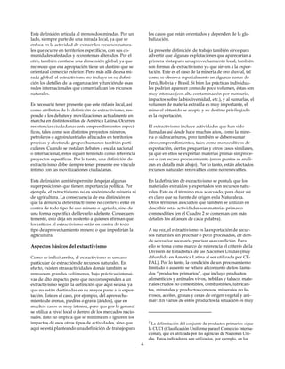 Esta definición articula al menos dos miradas. Por un          los casos que están orientados y dependen de la glo-
lado, siempre parte de una mirada local, ya que se             balización.
enfoca en la actividad de extraer los recursos natura-
les que ocurre en territorios específicos, con sus co-         La presente definición de trabajo también sirve para
munidades afectadas y ecosistemas alterados. Por el            advertir que algunas explotaciones que aparecerían a
otro, también contiene una dimensión global, ya que            primera vista para un aprovechamiento local, también
reconoce que esa apropiación tiene un destino que se           son formas de extractivismo ya que sirven a la expor-
orienta al comercio exterior. Pero más allá de esa mi-         tación. Este es el caso de la minería de oro aluvial, tal
rada global, el extractivismo no incluye en su defini-         como se observa especialmente en algunas zonas de
ción los detalles de la organización y función de esas         Perú, Bolivia y Brasil. Si bien las prácticas individua-
redes internacionales que comercializan los recursos           les podrían aparecer como de poco volumen, éstas son
naturales.                                                     muy intensas (con alta contaminación por mercurio,
                                                               impactos sobre la biodiversidad, etc.), y al sumarlas, el
Es necesario tener presente que este énfasis local, así        volumen de materia extraída es muy importante, el
como atributos de la definición de extractivismo, res-         mineral obtenido se acopia y su destino privilegiado
ponde a los debates y movilizaciones actualmente en            es la exportación.
marcha en distintos sitios de América Latina. Ocurren
resistencias ciudadanas ante emprendimientos especí-           El extractivismo incluye actividades que han sido
ficos, tales como son distintos proyectos mineros,             llamadas así desde hace muchos años, como la mine-
petroleros o agroindustriales afincados en territorios         ría o hidrocarburos, pero también se deben sumar
precisos y afectando grupos humanos también parti-             otros emprendimientos, tales como monocultivos de
culares. Cuando se instalan debates a escala nacional          exportación, ciertas pesquerías y otros casos similares,
o internacional, éstos siguen teniendo como referencia         ya que en ellos se exportan materias primas sin proce-
proyectos específicos. Por lo tanto, una definición de         sar o con escaso procesamiento (estos puntos se anali-
extractivismo debe siempre tener presente ese vínculo          zan en detalle más abajo). Por lo tanto, están afectados
íntimo con las movilizaciones ciudadanas.                      recursos naturales renovables como no renovables.

Esta definición también permite despejar algunas               En la definición de extractivismo se postula que los
superposiciones que tienen importancia política. Por           materiales extraídos y exportados son recursos natu-
ejemplo, el extractivismo no es sinónimo de minería ni         rales. Este es el término más adecuado, para dejar así
de agricultura. La consecuencia de esa distinción es           en claro que su fuente de origen es la Naturaleza.
que la denuncia del extractivismo no conlleva estar en         Otros términos asociados que también se utilizan en
contra de todo tipo de uso minero o agrícola, sino de          describir estas actividades son materias primas o
una forma específica de llevarlo adelante. Consecuen-          commodities (en el Cuadro 2 se comentan con más
temente, esto deja sin sustento a quienes afirman que          detalles los alcances de cada palabra).
los críticos al extractivismo están en contra de todo
tipo de aprovechamiento minero o que impedirían la             A su vez, el extractivismo es la exportación de recur-
agricultura.                                                   sos naturales sin procesar o poco procesados, de don-
                                                               de se vuelve necesario precisar esa condición. Para
Aspectos básicos del extractivismo                             ello se toma como marco de referencia el criterio de la
                                                               División de Estadística de las Naciones Unidas (muy
Como se indicó arriba, el extractivismo es un caso             difundida en América Latina al ser utilizada por CE-
particular de extracción de recursos naturales. En             PAL). Por lo tanto, la condición de un procesamiento
efecto, existen otras actividades donde también se             limitado o ausente se refiere al conjunto de los llama-
remueven grandes volúmenes, bajo prácticas intensi-            dos “productos primarios”, que incluye productos
vas de alto impacto, pero que no corresponden a un             alimenticios y animales vivos, bebidas y tabaco, mate-
extractivismo según la definición que aquí se usa, ya          riales crudos no comestibles, combustibles, lubrican-
que no están destinadas en su mayor parte a la expor-          tes, minerales y productos conexos, minerales no fe-
tación. Este es el caso, por ejemplo, del aprovecha-           rrosos, aceites, grasas y ceras de origen vegetal y ani-
miento de arenas, piedras o grava (áridos), que en             mal2. En varios de estos productos la situación es muy
muchos casos es muy intensa, pero que por lo general
se utiliza a nivel local o dentro de los mercados nacio-
nales. Esto no implica que se minimicen o ignoren los
impactos de esos otros tipos de actividades, sino que          2
                                                                 La delimitación del conjunto de productos primarios sigue
aquí se está planteando una definición de trabajo para         la CUCI (Clasificación Uniforme para el Comercio Interna-
                                                               cional), que es utilizada por las agencias de Naciones Uni-
                                                               das. Estos indicadores son utilizados, por ejemplo, en los
                                                           4
 