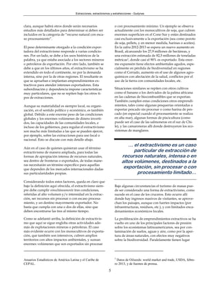 Extracciones, extractivismos y extrahecciones - Gudynas



clara, aunque habrá otros donde serán necesarios                    o con procesamiento mínimo. Un ejemplo se observa
estudios más detallados para determinar si deben ser                actualmente con los monocultivos de soja, que cubren
incluidos en la categoría de “recurso natural con esca-             enormes superficies en el Cono Sur y están destinados
so procesamiento”.                                                  casi exclusivamente a la exportación (sea como poroto
                                                                    de soja, pellets, y en menor medida, harinas o aceites).
El peso determinante otorgado a la condición expor-                 En la zafra 2012-2013 se espera un nuevo aumento en
tadora del extractivismo responde a varias condicio-                Brasil, alcanzando los 27,9 millones de hectáreas, y
nes. Por un lado, se debe a los usos históricos de la               una extracción estimada de 82,5 millones de toneladas
palabra, ya que estaba asociada a los sectores mineros              métricas3, donde casi el 90% es exportado. Esta enor-
o petroleros de exportación. Por otro lado, también se              me expansión tiene efectos ambientales agudos, espe-
debe a que en los últimos años, el extractivismo se ha              cialmente en pérdida de biodiversidad en regiones
extendido en todo el continente, no por la demanda                  como el Cerrado, aumento en el uso de algunos agro-
interna, sino por la de otras regiones. El resultante es            químicos con afectación de la salud, conflictos por el
que se aprueban e implantan emprendimientos ex-                     uso de la tierra con comunidades locales, etc.
tractivos para atender intereses exportadores. Esta
subordinación y dependencia impone características                  Situaciones similares se repiten con otros cultivos
muy particulares, que no se repiten bajo los otros ti-              como el banano o los derivados de la palma africana
pos de extracciones.                                                en las cadenas de biocombustibles que se exportan.
                                                                    También cumplen estas condiciones otros emprendi-
Aunque su materialidad es siempre local, su organi-                 mientos, tales como algunas pesquerías orientadas a
zación, en el sentido político y económico, es también              exportar pescado sin procesar o como harina de pes-
global. Debido a este enorme peso de las condiciones                cado (en especial cuando el procesamiento se realiza
globales y los enormes volúmenes de dinero inverti-                 en alta mar), algunas formas de piscicultura (como
dos, las capacidades de las comunidades locales, e                  puede ser el caso de las salmoneras en el sur de Chi-
incluso de los gobiernos, para regular el extractivismo             le), y las camaroneras allí donde destruyeron los eco-
son mucho más limitadas a las que se pueden ejercer,                sistemas de manglares.
por ejemplo, sobre las extracciones para uso local o
nacional. Esto se discute con más detalle abajo.
                                                                            … el extractivismo es un caso
Aún en el caso de quienes quisieran usar el término
extractivismo de manera ampliada, para todas las                               particular de extracción de
formas de apropiación intensa de recursos naturales,                     recursos naturales, intensa o en
sea dentro de fronteras o exportados, de todas mane-                     altos volúmenes, destinados a la
ras necesitarán un término específico para aquellas
que dependen de los mercados internacionales dadas
                                                                          exportación, sin procesar o con
sus particularidades propias.                                                   procesamiento limitado…
Considerando todos estos factores, queda en claro que
bajo la definición aquí ofrecida, el extractivismo siem-            Bajo algunas circunstancias el turismo de masas pue-
pre debe cumplir simultáneamente tres condiciones,                  de ser considerado una forma de extractivismo, como
referidas al alto volumen y/o intensidad en la extrac-              sucede en el caso de los cruceros. Esto ocurre allí
ción, ser recursos sin procesar o con escaso procesa-               donde hay ingresos masivos de visitantes, se aprove-
miento, y un destino mayormente exportador. No                      chan los paisajes, aunque con fuertes impactos (por
basta que cumpla con una o dos de ellas, sino que                   infraestructuras, residuos, etc.), y con limitados enca-
deben encontrarse las tres al mismo tiempo.                         denamientos económicos locales.

Como se adelantó arriba, la definición de extractivis-              La proliferación de emprendimientos extractivos se ha
mo que aquí se sigue engloba otras actividades ade-                 vuelto en uno de los principales factores de presión
más de explotaciones mineras o petroleras. El caso                  sobre los ecosistemas latinoamericanos, sea por con-
más evidente ocurre con los monocultivos de exporta-                taminación de suelos, aguas y aire, como por la aper-
ción, que también son intensivos, cubren amplios                    tura de áreas naturales, con efectos muy negativos
territorios con altos impactos ambientales, y suman                 sobre la biodiversidad. Paralelamente tienen lugar
enormes volúmenes que son exportados sin procesar



                                                                    3
Anuarios Estadísticos de América Latina y el Caribe de                Datos de Oilseeds: world market and trade, USDA, febre-
CEPAL.                                                              ro 2013, y de fuentes de prensa.

                                                               5
 