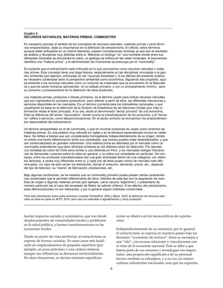 _______________________________________________________________________________
Cuadro 2.
RECURSOS NATURALES, MATERIAS PRIMAS, COMMODITIES

Es necesario precisar el sentido de los conceptos de recursos naturales, materias primas y otros térmi-
nos emparentados, dada su importancia en la definición de extractivismo. En efecto, estos términos
aunque están enfocados en un mismo elemento, poseen connotaciones diversas ya que son el resultado
de análisis y disciplinas muy distintas entre sí. Mientras un ecólogo “ve” una montaña donde entre sus
diferentes minerales se encontrará el cobre, un geólogo se enfoca en las vetas minerales, el economista
identifica una “materia prima”, y el administrador de inversiones se preocupa por el “commodity”.

Es evidente que el extractivismo está enfocado en lo que conocemos como recursos naturales o mate-
rias primas. Este concepto tiene una larga historia, especialmente en las disciplinas vinculadas a la ges-
tión ambiental (por ejemplo, enfocadas en los “recursos forestales”). A los efectos del presente análisis
es necesario contemplar tanto la perspectiva ambiental como económica. Siguiendo ese propósito, aquí
se entiende a los recursos naturales como un conjunto de materiales que se encuentran en la Naturale-
za y que los seres humanos aprovechan en su estado primario, o con un procesamiento mínimo, para
su consumo o procesamiento en la obtención de otros productos.

Las materias primas, productos o bienes primarios, es el término usado para indicar recursos naturales
que son ingresados en procesos productivos, para obtener a partir de ellos, las diferentes mercancías y
servicios disponibles en los mercados. Es un término corriente para los indicadores nacionales, y que
usualmente se basa en la definición de la División de Estadística de las Naciones Unidas (por más in-
formación véase el texto principal). A su vez, alude al denominado “sector primario” de una economía.
Este se diferencia del sector “secundario”, donde ocurre la industrialización de los productos, y el “tercia-
rio” refiere a servicios, como telecomunicaciones. En el sector primario se encuentran los emprendimien-
tos responsables del extractivismo.

Un término emparentado es el de commodity, y que en muchas ocasiones es usado como sinónimo de
materias primas. Es una palabra muy utilizada en inglés y en la literatura especializada incluso en caste-
llano. Se refiere a bienes que son considerados homogéneos independientemente de su origen, donde
no existe una fuerte diferenciación entre sus variedades, que incluso pueden estar estandarizados, y que
son comercializados en grandes volúmenes. Una materia prima es abordada por el mercado como un
commodity entendiendo que tiene atributos similares en los distintos sitios de obtención. Por ejemplo,
una tonelada de cobre de Chile sería similar a una obtenida en Perú, y los mercados otorgan indicacio-
nes de demandas o precios sobre el cobre en general, y no sobre sus variedades en particular. Sin em-
bargo, entre los productos manufacturados hay una gran diversidad dentro de una categoría, con distin-
tos atributos, a veces muy diferentes entre sí, y cada uno de ellos posee nichos de mercado más dife-
renciados. Un caso de esto serían los televisores, donde el consumo, demanda, precio, etc., depende
del tipo de televisor, su “marca” de fabricación, prestaciones, etc.

Bajo algunas condiciones, se ha insistido que un commodity primario puede poseer ciertas característi-
cas comerciales que le permiten diferenciarse de otros. Intentos de este tipo son la asignación de nom-
bres de origen a algunas materias primas (por ejemplo, carne vacuna “argentina”), o presentarlo de
manera particular (es el caso del envasado de filetes de salmón chileno). A los efectos del extractivismo,
esas diferenciaciones no son relevantes, y por lo general siguen intereses comerciales.

Para más información sobre estos términos consultar Rutherford, 2002 y Black, 2003; la definición de recursos natu-
rales se basa en parte en WTO, 2010, pero aquí es extendida a agroalimentos y otros productos.
________________________________________________________________________


fuertes impactos sociales y económicos, que van desde                     (como se observa en los monocultivos de exporta-
desplazamientos de comunidades locales y problemas                        ción).
en la salud pública, a fuertes transformaciones en las
economías locales.                                                        Independientemente de su extensión, por lo general,
                                                                          el extractivismo se expresa en nuestros países bajo las
Desde un punto de vista territorial, el extractivismo se                  llamadas “economías de enclave”. Estas se asemejan a
expresa de formas variadas. En unos casos está locali-                    una “isla”, con escasas relaciones y vinculaciones con
zado en emplazamientos de pequeña superficie (por                         el resto de la economía nacional. Esto se debe a que
ejemplo, un pozo petrolero o una cantera minera),                         buena parte de sus insumos y tecnologías son impor-
aunque sus influencias se derraman territorialmente.                      tados, una proporción significativa de su personal
En otras situaciones, se afectan enormes superficies                      técnico también es extranjero, y a su vez, no nutren
                                                                          cadenas industriales nacionales, sino que las exportan.
                                                                      6
 