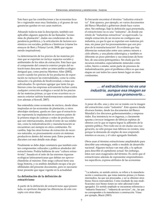Extracciones, extractivismos y extrahecciones - Gudynas



Esto hace que las contribuciones a las economías loca-             Es frecuente encontrar el término “industria extracti-
les o regionales sean muy limitadas, y el grueso de sus            va”. Este aparece, por ejemplo, en varios documentos
ganancias quedan en sus casas matrices.                            del Banco Mundial y gobiernos desde hace varios
                                                                   años. Sin embargo, bajo la definición aquí presentada,
Afinando todavía más la descripción, también son                   el extractivismo no es una “industria”, de donde ese
aplicables algunos aspectos de las llamadas “econo-                rótulo de “industrias extractivas” es equivocado. La
mías de plantación”, dadas sus condiciones de de-                  simple extracción de un recurso no configura una
pendencia periférica, y la articulación de factores eco-           industria, ya que lo que se exportan son materias pri-
nómicos con sociales, políticos e históricos (véanse los           mas, sin pasar por los procesamientos que son pro-
ensayos de Best y Polanyi Levitt, 2008, que siguen                 pios de la manufacturación4. Es evidente que hay
siendo inspiradores).                                              diferencias sustanciales entre una cantera minera a
                                                                   cielo abierto, y una planta siderúrgica; y también es
La determinación de los precios de las materias pri-               diferente un pozo petrolero y sus estaciones de bom-
mas que se exportan no incluye aspectos sociales y                 beo, de una usina petroquímica. Sin duda que los
ambientales de los sitios de extracción. Esto hace que             recursos extraídos, especialmente minerales como
el componente del comercio exterior propio del ex-                 cobre, hierro o estaño, serán parte de procesos de
tractivismo descanse sobre un intercambio ecológico                industrialización, pero el problema crítico es que esas
desigual que, como precisa Martínez Alier (2002),                  etapas en casi todos los casos tienen lugar en otros
ocurre cuando los precios de los productos de expor-               continentes.
tación no incluyen las externalidades, como la conta-
minación o la pérdida de biodiversidad, o éstas son
subvaluadas. Es oportuno agregar que tanto los go-
biernos como las empresas activamente luchan contra                          … el extractivismo no es una
cualquier corrección ecológica o social de los precios                   industria, aunque esa imagen se
de las materias primas, ya que si eso ocurriera su co-
mercio exterior sufriría transformaciones sustanciales
                                                                                   usa para promoverlo…
(ver además a Howell, 2007).

Sea entendida como economía de enclave, desde ideas                A pesar de ello, una y otra vez se insiste con la imagen
inspiradas en las economías de plantación, u otros                 del extractivimo como “industria”. Esto aparece desde
abordajes similares, queda en claro que el extractivis-            diversos frentes, desde los documentos del Banco
mo representa la implantación en nuestros países de                Mundial a los discursos gubernamentales y empresa-
la primera etapa de cadenas o redes de producción                  riales. Esa insistencia no es ingenua, y claramente
que son internacionales, donde el resto de sus eslabo-             apunta a invocar imágenes de fábricas repletas de
nes, como la industrialización y manufacturación se                obreros con lo que se espera lograr la adhesión de la
encuentran casi siempre en otros continentes. En                   opinión pública. Pero todo eso es sin dudas una exa-
cambio, bajo las otras formas de extracción de recur-              geración, no sólo porque esas fábricas no existen, sino
sos naturales, su procesamiento ocurre en sistemas                 porque la demanda de empleo de esos emprendi-
productivos dentro del mismo país. Estos puntos se                 mientos es escaza, y el valor agregado limitado.
discuten con más detalle más abajo.
                                                                   Otros usan el término extractivismo ampliándolo para
Finalmente se debe dejar constancia que también exis-              describir una estrategia, estilo o modelo de desarrollo
ten componentes culturales y políticos alrededor del               nacional. Algunos incluso van más allá, y lo aplican
extractivismo. Podría hablarse de una “cultura extrac-             para describir el capitalismo actual. Sin embargo,
tivista”, basada en el mito de las enormes riquezas                éstos son usos exagerados del término. Es cierto que el
ecológicas latinoamericanas que debían ser aprove-                 extractivismo además de representar emprendimien-
chándolas al máximo. Este sesgo cultural tiene una                 tos específicos, expresa atributos de las economías
larga historia, y su análisis detallado escapa a las po-
sibilidades del presente documento, pero es necesario
tener presente que sigue vigente en la actualidad.                 4
                                                                     La industria, en sentido estricto, se refiere a la manufactu-
                                                                   ración o construcción, que toma materias primas y/o bienes
La delimitación de la definición de
                                                                   intermedios, las que son procesadas, y así se obtienen otros
extractivismo                                                      bienes físicos (mercaderías). Como resultado de esas modi-
                                                                   ficaciones esos bienes tienen un valor adicional (valor
A partir de la definición de extractivismo aquí presen-            agregado). En sentido ampliado se encuentran referencias a
tada, es oportuno despejar las diferencias de este con-            “industria financiera”, “industria de servicios”, etc., las que
cepto con otras ideas.                                             no corresponden a la manufactura o construcción. Véase
                                                                   por ejemplo, Black (2003).

                                                              7
 