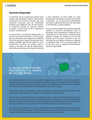 12 HAY ALTERNATIVAS TRANSICIONES PARA SALIR DEL VIEJO DESARROLLO 
AL EXTRACTIVISMO 
Extracción Indispensable 
El horizonte de las transiciones apunta hacia 
cambios más profundos donde se mantendrán 
extracciones de recursos naturales que sean 
realmente necesarias para las necesidades 
humanas y la calidad de vida. De esta manera, 
la extracción volcada al comercio exterior 
se reduce, y por lo tanto ya no es aplicable el 
término “extractivismo”. 
En tanto bajo la extracción indispensable se 
utilizan los recursos minerales, o de otro tipo, 
que son necesarios para asegurar la calidad de 
vida de las personas, queda claro que aquí no se 
propone prohibir todo tipo de minería u otras 
extracciones. Se busca, en cambio, volver a 
regular y controlar ese tipo de explotaciones, 
para evitar que destruyan las riquezas naturales 
E L N U E VO E XT RACT I V I S M O 
P R O G R E S I S TA Y LA T RA M PA 
D E LO S D O S PA S O S 
y sean utilizadas en sitios donde no están 
directamente vinculadas a nuestras necesidades 
y demandas. Es una extracción indispensable 
vinculada a cadenas productivas más nacionales 
y continentales, y menos globales. 
Esta extracción indispensable implica profundos 
cambios en nuestras concepciones sobre el 
desarrollo. Busca abandonar la obsesión con el 
consumismo y es más austero, utilizará menos 
materia y energía. Se empeña en un uso más 
juicioso de los recursos naturales y que sea 
más efectivo en erradicar la pobreza y asegurar 
la calidad de vida. Esto no se puede lograr de 
un día para otro, y requerirá perseverancia, 
ingenio y rigurosidad. 
En los gobiernos sudamericanos de la nueva izquierda o progresistas, se mantiene e incluso se ha acentuado el 
extractivismo. Sin embargo se observan varias diferencias, donde se destaca una renovada presencia del Estado (por 
ejemplo con compañías propias), mayores tributos en algunos casos (especialmente en hidrocarburos), y una defensa 
del extractivismo como necesario para financiar programas de lucha contra la pobreza. 
Estos gobiernos apoyan el extractivismo no sólo como ejemplo de desarrollo económico, sino como un medio 
necesario para sostener bonos y otras compensaciones económicas a los sectores pobres. 
Por esta razón, estos gobiernos plantean una estrategia en dos fases: la primera es crecer económicamente, y una vez 
que eso se logró, en un futuro se pasará a una segunda fase, de mayor contenido social y reducción del extractivismo. 
Se sacrifica así parte de la calidad de vida y la protección ambiental actual, esperando lograr el crecimiento económico. 
Este es, por ejemplo, uno de los argumentos del actual gobierno ecuatoriano para promover la minería. 
Las transiciones aquí planteadas, por el contrario, defienden ese fortalecimiento del Estado, pero sostienen que esto 
debe realizarse simultáneamente con la erradicación de la pobreza, y la protección de las personas y el ambiente. No 
se acepta sacrificar atributos sociales o ambientales para lograr el crecimiento económico. 
 