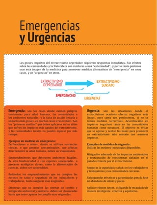 TRANSICIONES PARA SALIR DEL VIEJO DESARROLLO HAY ALTERNATIVAS 
13 AL EXTRACTIVISMO 
Emergencias 
y Urgencias 
TRANSICIONES PARA SALIR DEL VIEJO DESARROLLO 
Los graves impactos del extractivismo depredador requieren respuestas inmediatas. Sus efectos 
sobre las comunidades y la Naturaleza son similares a una “enfermedad”, y por lo tanto podemos 
usar esta imagen de la medicina para promover medidas alternativas de “emergencia” en unos 
casos, y de “urgencias” en otros. 
EXTRACTIVISMO 
DEPREDADOR 
EXTRACTIVISMO 
SENSATO 
} 
} Emergencia: son los casos donde existen peligros 
EMERGENCIAS 
URGENCIAS 
inminentes para salud humana, las comunidades o 
los ambientes naturales, y la falta de acción llevaría a 
impactos más graves, en muchos casos irreversibles. Son 
los “primeros auxilios” que deben aplicarse en los sitios 
que sufren los impactos más agudos del extractivismo, 
y las comunidades locales no pueden esperar por más 
tiempo. 
Ejemplos de medidas de emergencia: 
Perforaciones o minas, donde se utilizan sustancias 
tóxicas, o que generan contaminación, que afectan 
directamente la salud humana, deben ser clausurados. 
Emprendimientos que destruyen ambientes frágiles, 
de alta biodiversidad o con especies amenazadas, o 
procesos ecológicos claves, como la alimentación de 
cuencas, deben ser suspendidos. 
Rediseñar los emprendimientos que no cumplen las 
normas en salud y seguridad de los trabajadores y 
trabajadoras, hasta asegurar esas exigencias. 
Empresas que no cumplen las normas de control y 
mitigación ambiental y sanitaria, deben ser clausuradas 
hasta que sean capaces de cumplir esas exigencias. 
Urgencia: son las situaciones donde el 
extractivismo ocasiona efectos negativos más 
lentos, pero como son persistentes, si no se 
toman medidas correctivas, desembocarán en 
impactos negativos tanto en las comunidades 
humanas como naturales. El objetivo es evitar 
que se agrave y sentar las bases para promover 
un extractivismo más sensato con menores 
impactos. 
Ejemplos de medidas de urgencia: 
Utilizar las mejores tecnologías disponibles. 
Mitigación adecuada de los impactos ambientales 
y restauración de ecosistemas dañados en el 
pasado reciente por el extractivismo. 
Asegurar la seguridad y salud con los trabajadores 
y trabajadoras y las comunidades cercanas. 
Salvaguardas efectivas y garantizadas para la fase 
de abandono de minas y pozos. 
Aplicar tributos justos, utilizando lo recaudado de 
manera inteligente, efectiva y equitativa. 
 