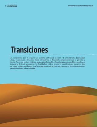 14 HAY ALTERNATIVAS TRANSICIONES PARA SALIR DEL VIEJO DESARROLLO 
AL EXTRACTIVISMO 
Transiciones 
Las transiciones son el conjunto de acciones enfocadas en salir del extractivismo depredador 
actual, y comenzar a transitar hacia alternativas al desarrollo convencional que lo permite y 
alienta. No es una postura estática, ya que postula cambios. Pero tampoco son cambios repentinos, 
sino que se defiende un proceso. Su finalidad no está en promover modificaciones menores, sino 
que busca respuestas rápidas para las situaciones más graves, pero que estas permitan promover 
transformaciones más profundas. 
 