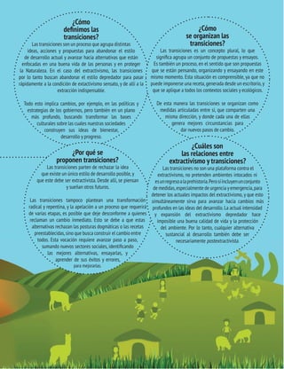 TRANSICIONES PARA SALIR DEL VIEJO DESARROLLO HAY ALTERNATIVAS 
15 AL EXTRACTIVISMO ¿Cómo 
TRANSICIONES PARA SALIR DEL VIEJO DESARROLLO 
definimos las 
transiciones? 
Las transiciones son un proceso que agrupa distintas 
ideas, acciones y propuestas para abandonar el estilo 
de desarrollo actual y avanzar hacia alternativas que están 
enfocadas en una buena vida de las personas y en proteger 
la Naturaleza. En el caso del extractivismo, las transiciones 
por lo tanto buscan abandonar el estilo depredador para pasar 
rápidamente a la condición de extactivismo sensato, y de allí a la 
extracción indispensable. 
Todo esto implica cambios, por ejemplo, en las políticas y 
estrategias de los gobiernos, pero también en un plano 
más profundo, buscando transformar las bases 
culturales sobre las cuales nuestras sociedades 
construyen sus ideas de bienestar, 
desarrollo y progreso. 
¿Cómo 
se organizan las 
transiciones? 
Las transiciones es un concepto plural, lo que 
significa agrupa un conjunto de propuestas y ensayos. 
Es también un proceso, en el sentido que son propuestas 
que se están pensando, organizando y ensayando en este 
mismo momento. Esta situación es comprensible, ya que no 
puede imponerse una receta, generada desde un escritorio, y 
que se aplique a todos los contextos sociales y ecológicos. 
De esta manera las transiciones se organizan como 
medidas articuladas entre sí, que comparten una 
misma dirección, y donde cada una de ellas 
genera mejores circunstancias para 
dar nuevos pasos de cambio. 
¿Por qué se 
proponen transiciones? 
Las transiciones parten de rechazar la idea 
que existe un único estilo de desarrollo posible, y 
que este debe ser extractivista. Desde allí, se piensan 
y sueñan otros futuros. 
Las transiciones tampoco plantean una transformación 
radical y repentina, y la apelación a un proceso que requerirá 
de varias etapas, es posible que deje desconforme a quienes 
reclaman un cambio inmediato. Esto se debe a que estas 
alternativas rechazan las posturas dogmáticas o las recetas 
preestablecidas, sino que busca construir el cambio entre 
todos. Esta vocación requiere avanzar paso a paso, 
sumando nuevos sectores sociales, identificando 
las mejores alternativas, ensayarlas, y 
aprender de sus éxitos y errores, 
para mejorarlas. 
¿Cuáles son 
las relaciones entre 
extractivismo y transiciones? 
Las transiciones no son una plataforma contra el 
extractivismo, no pretenden ambientes intocados ni 
es un regreso a la prehistoria. Pero sí incluyen un conjunto 
de medidas, especialmente de urgencia y emergencia, para 
detener los actuales impactos del extractivismo, y que esto 
simultáneamente sirva para avanzar hacia cambios más 
profundos en las ideas del desarrollo. La actual intensidad 
y expansión del extractivismo depredador hace 
imposible una buena calidad de vida y la protección 
del ambiente. Por lo tanto, cualquier alternativa 
sustancial al desarrollo también debe ser 
necesariamente postextractivista. 
 