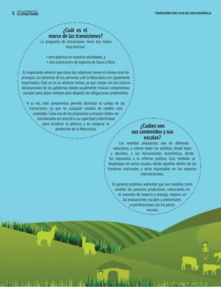 16 HAY ALTERNATIVAS TRANSICIONES PARA SALIR DEL VIEJO DESARROLLO 
¿Cuál es elaa 
marco de las transiciones? 
La propuesta de transiciones tiene dos metas 
muy precisas: 
• cero pobreza en nuestras sociedades, y 
• cero extinciones de especies de fauna y flora. 
Es importante advertir que estos dos objetivos tienen el mismo nivel de 
jerarquía. Los derechos de las personas y de la Naturaleza son igualmente 
importantes. Este no es un atributo menor, ya que rompe con las clásicas 
declaraciones de los gobiernos donde usualmente invocan compromisos 
sociales pero dejan siempre para después las obligaciones ambientales. 
A su vez, este compromiso permite delimitar el campo de las 
transiciones, ya que no cualquier medida de cambio será 
aceptable. Cada una de las propuestas y ensayos deben ser 
considerados en relación a su capacidad y efectividad 
para erradicar la pobreza y en asegurar la 
protección de la Naturaleza. 
AL EXTRACTIVISMO 
¿Cuáles son 
sus contenidos y sus 
escalas? 
Las medidas propuestas son de diferente 
naturaleza, y cubren todos los ámbitos, desde leyes 
y decretos, a las herramientas económicas, desde 
los impuestos a la reforma política. Esas medidas se 
despliegan en varias escalas, desde aquellas dentro de las 
fronteras nacionales a otras expresadas en los espacios 
internacionales. 
En general podemos adelantar que son medidas como 
cambiar los procesos productivos, reducciones en 
el consumo de materia y energía, mejoras en 
las evaluaciones sociales y ambientales, 
y coordinaciones con los países 
vecinos. 
 