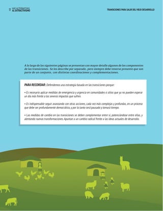 TRANSICIONES PARA SALIR DEL VIEJO DESARROLLO HAY ALTERNATIVAS 
17 AL EXTRACTIVISMO 
TRANSICIONES PARA SALIR DEL VIEJO DESARROLLO 
A lo largo de las siguientes páginas se presentan con mayor detalle algunos de los componentes 
de las transiciones. Se los describe por separado, pero siempre debe tenerse presente que son 
parte de un conjunto, con distintas coordinaciones y complementaciones. 
PARA RECORDAR: Defendemos una estrategia basada en las transiciones porque: 
• Es necesario aplicar medidas de emergencia y urgencia en comunidades o sitios que ya no pueden esperar 
un día más frente a los severos impactos que sufren. 
• Es indispensable seguir avanzando con otras acciones, cada vez más complejas y profundas, en un proceso 
que debe ser profundamente democrático, y por lo tanto será pausado y tomará tiempo. 
• Las medidas de cambio en las transiciones se deben complementar entre sí, potenciándose entre ellas, y 
alentando nuevas transformaciones. Apuntan a un cambio radical frente a las ideas actuales de desarrollo. 
 
