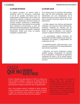 20 HAY ALTERNATIVAS TRANSICIONES PARA SALIR DEL VIEJO DESARROLLO 
AL EXTRACTIVISMO 
La mirada territorial 
Es urgente recuperar un control social y 
ambiental sobre los territorios, deteniendo 
la ola de las grandes concesiones para las 
exploraciones y explotaciones. Por lo tanto, las 
transiciones apuntan a implantar mecanismos 
efectivos de zonificación territorial basada en 
criterios sociales, productivos y ambientales. 
Se deberán indicar zonas donde no será posible 
llevar adelante el extractivismo, y otras con 
diferentes niveles de exigencias. Paralelamente, 
esto permite promover desarrollos regionales 
balanceados, donde unos sitios no queden 
rezagados y empobrecidos. 
La mirada social 
En el campo social, las reformas más urgentes 
para salir del estilo depredador están todas 
relacionadas con una recuperación de la 
democracia frente al sector extractivista. Entre 
ellas se pueden mencionar algunas de las más 
importantes: 
• Se debe asegurar una efectiva participación 
ciudadana, con el acceso a toda la información, 
instancias repetidas de consulta con los 
proponentes, y un cambio de actitud del Estado, 
donde en lugar de defender a las empresas 
recupere su papel de defensor del bien común. 
• La participación implica reconocer los 
derechos de los pueblos indígenas y las minorías, 
tratándolos con respeto, y asegurándoles sus 
condiciones de vida. 
• La ciudadanía puede, y debe participar, en los 
controles y monitoreos de los emprendimientos 
extractivistas aprobados. 
• Asimismo, las nuevas condiciones sociales 
también incluyen salvaguardar los derechos 
de los trabajadores, incluyendo su seguridad y 
condiciones de salud, y de la misma manera, 
atender la situación sanitaria de las comunidades 
cercanas. 
En Perú, el Ministerio de Salud removió en el 2010 a La Oroya de los 
sitios de vigilancia ambiental y sanitaria por sus altísimos niveles de 
contaminación y en el 2011, el Ministerio de Trabajo admitió que no 
logró implementar medidas de supervisión sobre la seguridad minera. 
Estos y otros ejemplos muestran la debilidad en aplicar normativas 
sociales y ambientales que ya existen, de donde se opta por no controlar 
ni vigilar. Las transiciones buscan recuperar ese papel de control y 
vigilancia, tanto en manos del Estado como de la ciudadanía. 
Estos y otros espacios de participación 
ciudadana deben estar enmarcados en 
adecuados balances entre las demandas locales 
y las consideraciones nacionales. Para evitar 
que unas regiones mejoren a costa de otras, 
deben existir medios para compensaciones y 
coordinaciones en las decisiones productivas 
dentro de cada país, y que esos procedimientos 
sean democráticamente acordados. 
CASOS 
QUE NO DEBEN 
REPETIRSE 
 