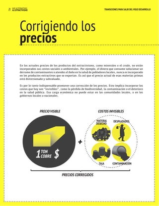 HAY ALTERNATIVAS 
21 AL EXTRACTIVISMO 
TRANSICIONES PARA SALIR DEL VIEJO DESARROLLO 
TRANSICIONES PARA SALIR DEL VIEJO DESARROLLO 
Corrigiendo los 
precios 
Otros En los actuales precios de los productos del extractivismo, como minerales o el crudo, no están 
incorporados sus costos valances 
sociales o ambientales. Por ejemplo, el dinero que consume solucionar un 
comerciales derrame de contaminantes o atender el daño en la salud de pobladores locales, nunca es incorporado 
en los productos extractivos que se exportan. Es así que el precio actual de esas materias primas 
está distorsionado y subvaluado. 
y económicos 
Es por lo tanto indispensable promover una corrección de los precios. Esto implica incorporar los 
costos que hoy son “invisibles”, como la pérdida de biodiversidad, la contaminación o el deterioro 
en la salud pública. Esa carga económica no puede estar en las comunidades locales, o en los 
gobiernos locales o nacionales. 
TALA 
PRECIOS CORREGIDOS 
COSTOS INVISIBLES 
+ 
PRECIO VISIBLE 
1 TON 
COBRE $ 
CONTAMINACIÓN 
MATERIA 
DESECHO 
DESPLAZADOS 
 