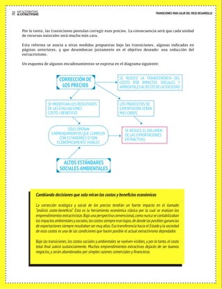 22 HAY ALTERNATIVAS TRANSICIONES PARA SALIR DEL VIEJO DESARROLLO 
Por lo tanto, las transiciones postulan corregir esos precios. La consecuencia será que cada unidad 
de recursos naturales será mucho más cara. 
Esta reforma se asocia a otras medidas propuestas bajo las transiciones, algunas indicadas en 
páginas anteriores, y que desembocan justamente en el objetivo deseado: una reducción del 
extractivismo. 
Un esquema de algunos encadenamientos se expresa en el diagrama siguiente: 
SE REDUCE LA TRANSFERENCIA DEL 
COSTO POR IMPACTOS SOCIALES Y 
AMBIENTALES AL RESTO DE LA SOCIEDAD 
SE REDUCE EL VOLUMEN 
DE LAS EXPORTACIONES 
EXTRACTIVAS 
SE MODIFICAN LOS RESULTADOS 
DE LAS EVALUACIONES 
COSTO / BENEFICIO 
LOS PRODUCTOS DE 
EXPORTACIÓN SERÁN 
MAS CAROS 
CORRECCIÓN DE 
LOS PRECIOS 
SÓLO OPERAN 
EMPRENDIMIENTOS QUE CUMPLEN 
CON ESTÁNDARES O SON 
ECONÓMICAMENTE VIABLES 
ALTOS ESTÁNDARES 
SOCIALES AMBIENTALES 
AL EXTRACTIVISMO 
Cambiando decisiones que solo miran los costos y beneficios económicos 
La corrección ecológica y social de los precios tendrán un fuerte impacto en el llamado 
“análisis costo-beneficio”. Esta es la herramienta económica clásica por la cual se evalúan los 
emprendimientos extractivistas. Bajo una perspectiva convencional, como nunca se contabilizaban 
los impactos ambientales y sociales, los costos siempre eran bajos, de donde las posibles ganancias 
de exportaciones siempre resultaban ser muy altas. Esa transferencia hacia el Estado y la sociedad 
de esos costos es una de las condiciones que hacen posible el actual extractivismo depredador. 
Bajo las transiciones, los costos sociales y ambientales se vuelven visibles, y por lo tanto, el costo 
total final subirá sustancialmente. Muchos emprendimientos extractivos dejarán de ser buenos 
negocios, y serán abandonados por simples razones comerciales y financieras. 
 