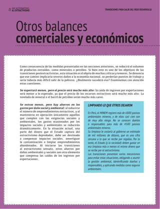 TRANSICIONES PARA SALIR DEL VIEJO DESARROLLO HAY ALTERNATIVAS 
23 AL EXTRACTIVISMO 
TRANSICIONES PARA SALIR DEL VIEJO DESARROLLO 
Otros balances 
comerciales y económicos 
Otros valances 
comerciales y económicos 
Como consecuencia de las medidas presentadas en las secciones anteriores, se reducirá el volumen 
de productos extraídos, como minerales o petróleo. Si bien este es uno de los objetivos de las 
transiciones postextractivistas, esta situación es el objeto de muchas críticas y temores. Se denuncia 
que ese camino implicaría severos daños a la economía nacional, se perderían puestos de trabajo y 
sería todavía más difícil salir de la pobreza. ¿Realmente sucederá eso? Examinemos con atención 
estas cuestiones. 
Se exportará menos, pero el precio será mucho más alto: la caída de ingresos por exportaciones 
será menor a lo esperado, ya que el precio de los recursos extractivos será mucho más alto. La 
tonelada de mineral o el barril de petróleo serán mucho más caros. 
Se extrae menos, pero hay ahorros en los 
gastos por daño social y ambiental: al reducirse 
el número de emprendimientos extractivos, y al 
mantenerse en operación únicamente aquellos 
que cumplen con las exigencias sociales y 
ambientales, los gastos ocasionados por los 
impactos sociales y ambientales se reducirán 
dramáticamente. En la situación actual, una 
parte del dinero que el Estado captura del 
extractivismo depredador, debe ser destinado 
a compensar impactos sociales, amortiguar 
la contaminación o limpiar emprendimientos 
abandonados. Al iniciarse las transiciones 
al extractivismo sensato, estos ahorros por 
daños ambientales y sociales son otro elemento 
que compensa las caídas de los ingresos por 
exportaciones. 
LIMPIANDO LO QUE OTROS DEJARON 
En Perú, el MINEM registró más de 6800 pasivos 
ambientales mineros, y de ellos casi cien son 
de muy alto riesgo. No se conocen dueños 
o responsables para más de 4500 pasivos 
ambientales mineros. 
Su limpieza le costaría al gobierno un estimado 
de mil millones de dólares, que es una cifra 
cercana a lo que se recibe por regalías. Por lo 
tanto, el Estado (y la sociedad) deben gastar en 
esa limpieza más o menos el mismo dinero que 
se recibe por el extractivismo. 
Las transiciones presentan varios mecanismos 
para evitar estas situaciones, obligando a asumir 
la gestión ambiental, identvificando dueños y 
responsables, y aplicando medidas como seguros 
ambientales. 
 