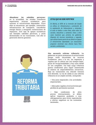 24 HAY ALTERNATIVAS TRANSICIONES PARA SALIR DEL VIEJO DESARROLLO 
AL EXTRACTIVISMO 
Abandonar los subsidios perversos: 
en la actualidad, los estados transfieren 
importantes recursos económicos para 
sostener el extractivismo depredador. Entre 
ellos se encuentran, por ejemplo, construirles 
infraestructura de transporte, concederles 
energía barata y otorgarles exoneraciones de 
impuestos. Este tipo de apoyos económicos 
son llamados subsidios perversos, y serán 
desmontados en las transiciones. Con ello se 
generarán ahorros genuinos. 
ESTILO QUE NO DEBE REPETIRSE 
En Bolivia, el 80% de la inversión del Estado 
se enfoca en infraestructura y promoción de 
la explotación de hidrocarburos y minerales; 
el resto se dedica a otros fines, entre ellos los 
sociales, educativos y sanitarios. Estos y otros 
casos muestran que, primero, los gobiernos 
disponen de recursos económicos, y segundo, 
que utilizan buena parte de ese dinero en apoyar 
al extractivismo depredador. Las transiciones 
proponen reorientar esos dineros hacia fines 
sociales y ambientales. 
Una necesaria reforma tributaria: los 
gobiernos en parte promueven el extractivismo 
porque están necesitados de recursos 
económicos, pero a la vez, los impuestos y 
regalías que se cobran son casi siempre bajos, 
gozan de excepcionalidades y hay casos donde 
no son cumplidos. Esa baja carga tributaria 
genera condiciones para seguir aumentando 
el número de emprendimientos extractivos. 
Bajo las transiciones esa relación tortuosa 
será detenida. La vía de salida es una reforma 
tributaria en un amplio sentido, incluyendo: 
• Una justa imposición a las actividades 
empresariales. 
• Adecuadas regalías al extractivismo por 
pérdida de patrimonio nacional. 
• Bajo condiciones de altos 
precios internacionales, se deben 
aplicar impuestos graduales a esas 
sobreganancias para evitar especulación 
y efectos negativos en las economías 
nacionales. 
REforma 
tributaria 
 