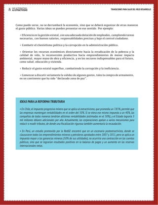 26 HAY ALTERNATIVAS TRANSICIONES PARA SALIR DEL VIEJO DESARROLLO 
AL EXTRACTIVISMO 
Como puede verse, no se derrumbará la economía, sino que se deberá organizar de otras maneras 
el gasto público. Varias ideas se pueden presentar en ese sentido. Por ejemplo: 
• Eficiencia en la gestión estatal, con una adecuada dotación de empleados, cumpliendo tareas 
necesarias, con buenos salarios, responsabilidades precisas y bajo el control ciudadano. 
• Combatir el clientelismo político y la corrupción en la administración pública. 
• Orientar los recursos económicos directamente hacia la erradicación de la pobreza y la 
calidad de vida, la reconversión productiva hacia emprendimientos de menor impacto 
ambiental, mayor mano de obra y eficiencia, y en los sectores indispensables para el futuro, 
como salud, educación y vivienda. 
• Reducir el gasto estatal superfluo, combatiendo la corrupción y la ineficiencia. 
• Comenzar a discutir seriamente la validez de algunos gastos, tales la compra de armamento, 
en un continente que ha sido “declarado zona de paz”. 
IDEAS PARA LA REFORMA TRIBUTARIA 
• En Chile, el impuesto progresivo minero que se aplica al extractivismo, que promedia un 7.83%, permite que 
las empresas mantengan rentabilidades en el orden del 50%. Si se eleva ese mismo impuesto a un 40%, las 
compañías de todas maneras tendrían altísimas rentabilidades (estimadas en el 30%), y el Estado lograría 3 
mil millones dólares adicionales por año. Actualmente, las corporaciones apelan a varios mecanismos para 
reducir o evadir tributos, de donde una fiscalización rigurosa también aumentaría la recaudación. 
• En Perú, un estudio promovido por la RedGE encontró que en un escenario postextractivista, donde se 
clausuraron todos los emprendimientos mineros y petroleros aprobados entre 2007 y 2011, pero se aplica un 
impuesto mayor a las ganancias mineras (50% de sus utilidades), no ocurriría una contracción en las cuentas 
públicas, sino que se lograrían resultados positivos en la balanza de pagos y un aumento en las reservas 
internacionales netas. 
 