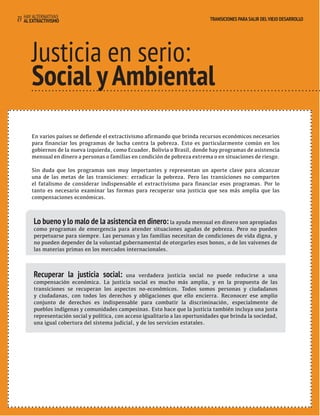 HAY ALTERNATIVAS TRANSICIONES PARA SALIR DEL VIEJO DESARROLLO 
27 AL EXTRACTIVISMO 
TRANSICIONES PARA SALIR DEL VIEJO DESARROLLO 
Justicia en serio: 
Social y Ambiental 
En varios países se defiende el extractivismo afirmando que brinda recursos económicos necesarios 
para financiar los programas de lucha contra la pobreza. Esto es particularmente común en los 
gobiernos de la nueva izquierda, como Ecuador, Bolivia o Brasil, donde hay programas de asistencia 
mensual en dinero a personas o familias en condición de pobreza extrema o en situaciones de riesgo. 
Sin duda que los programas son muy importantes y representan un aporte clave para alcanzar 
una de las metas de las transiciones: erradicar la pobreza. Pero las transiciones no comparten 
el fatalismo de considerar indispensable el extractivismo para financiar esos programas. Por lo 
tanto es necesario examinar las formas para recuperar una justicia que sea más amplia que las 
compensaciones económicas. 
Lo bueno y lo malo de la asistencia en dinero: la ayuda mensual en dinero son apropiadas 
como programas de emergencia para atender situaciones agudas de pobreza. Pero no pueden 
perpetuarse para siempre. Las personas y las familias necesitan de condiciones de vida digna, y 
no pueden depender de la voluntad gubernamental de otorgarles esos bonos, o de los vaivenes de 
las materias primas en los mercados internacionales. 
Recuperar la justicia social: una verdadera justicia social no puede reducirse a una 
compensación económica. La justicia social es mucho más amplia, y en la propuesta de las 
transiciones se recuperan los aspectos no-económicos. Todos somos personas y ciudadanos 
y ciudadanas, con todos los derechos y obligaciones que ello encierra. Reconocer ese amplio 
conjunto de derechos es indispensable para combatir la discriminación, especialmente de 
pueblos indígenas y comunidades campesinas. Esto hace que la justicia también incluya una justa 
representación social y política, con acceso igualitario a las oportunidades que brinda la sociedad, 
una igual cobertura del sistema judicial, y de los servicios estatales. 
 