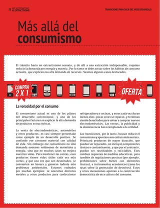 HAY ALTERNATIVAS TRANSICIONES PARA SALIR DEL VIEJO DESARROLLO 
29 AL EXTRACTIVISMO 
TRANSICIONES PARA SALIR DEL VIEJO DESARROLLO 
Más allá del 
consumismo 
El tránsito hacia un extractivismo sensato, y de allí a una extracción indispensable, requiere 
reducir la demanda por energía y materia. Por lo tanto se debe actuar sobre los hábitos de consumo 
actuales, que explican esa alta demanda de recursos. Veamos algunos casos destacados. 
COMPRA OFERTA 
La voracidad por el consumo 
El consumismo actual es uno de los pilares 
del desarrollo convencional, y uno de los 
principales factores en explicar la alta demanda 
de productos extractivistas. 
La venta de electrodomésticos, automóviles 
y otros productos, es casi siempre presentado 
como ejemplo de un desarrollo positivo. Se 
confunde ese consumo material con calidad 
de vida. Sin embargo ese consumismo no sólo 
demanda enormes volúmenes de materiales y 
energía, sino que en muchos casos no mejora 
nuestras vidas. Para mantener las ventas, esos 
productos tienen vidas útiles cada vez más 
cortas, y que una vez que son desechados, se 
convierten en basura y generan todavía más 
problemas ambientales. Estamos rodeados 
por muchos ejemplos: se necesitan distintos 
metales y otros productos para confeccionar 
refrigeradores o cocinas, y estos cada vez duran 
menos años, pocas veces se reparan, y terminan 
siendo desechados para volver a comprar nuevos 
electrodomésticos. Las ventas, la publicidad y 
la obsolescencia han reemplazado a la utilidad. 
Las transiciones, por lo tanto, buscan reducir el 
consumismo y apuntan a una cultura más austera. 
Priorizará productos de mayor duración, que 
puedan ser reparados, no incluyan componentes 
tóxicos o contaminantes, y que por el contrario, 
puedan ser reutilizables y reciclables. Esos 
cambios requieren de medidas educativas, pero 
también de regulaciones precisas (por ejemplo, 
prohibiciones sobre bienes con elementos 
tóxicos), e instrumentos económicos (como las 
tasas sobre la generación de desechos). Estos 
y otros mecanismos apuntan a la construcción 
democrática de otra cultura del consumo. 
2 x 1 
 