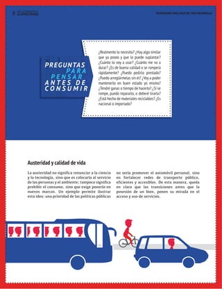 30 HAY ALTERNATIVAS TRANSICIONES PARA SALIR DEL VIEJO DESARROLLO 
¿Realmente lo necesito? ¿Hay algo similar 
que ya poseo y que lo puede suplantar? 
¿Cuánto lo voy a usar? ¿Cuánto me va a 
durar? ¿Es de buena calidad o se romperá 
rápidamente? ¿Puedo pedirlo prestado? 
¿Puedo arreglármelas sin el? ¿Voy a poder 
mantenerlo en buen estado yo mismo? 
¿Tendré ganas o tiempo de hacerlo? ¿Si se 
rompe, puedo repararlo, o deberé tirarlo? 
¿Está hecho de materiales reciclables? ¿Es 
nacional o importado? 
PREGUNTAS 
PA R A 
P E N S A R 
A N T E S D E 
C O N S U M I R 
Austeridad y calidad de vida 
La austeridad no significa renunciar a la ciencia 
y la tecnología, sino que es colocarla al servicio 
de las personas y el ambiente; tampoco significa 
prohibir el consumo, sino que exige ponerlo en 
nuevos marcos. Un ejemplo permite ilustrar 
esta idea: una prioridad de las políticas públicas 
no sería promover el automóvil personal, sino 
en fortalecer redes de transporte público, 
eficientes y accesibles. De esta manera, queda 
en claro que las transiciones antes que la 
posesión de un bien, ponen su mirada en el 
acceso y uso de servicios. 
AL EXTRACTIVISMO 
 