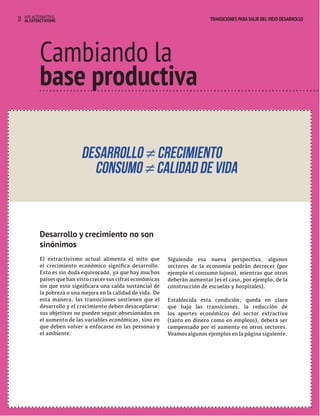 31 HAY ALTERNATIVAS TRANSICIONES PARA SALIR DEL VIEJO DESARROLLO 
TRANSICIONES PARA SALIR DEL VIEJO DESARROLLO 
Cambiando la 
base productiva 
Desarrollo y crecimiento no son 
sinónimos 
El extractivismo actual alimenta el mito que 
el crecimiento económico significa desarrollo. 
Esto es sin duda equivocado, ya que hay muchos 
países que han visto crecer sus cifras económicas 
sin que esto significara una caída sustancial de 
la pobreza o una mejora en la calidad de vida. De 
esta manera, las transiciones sostienen que el 
desarrollo y el crecimiento deben desacoplarse: 
sus objetivos no pueden seguir obsesionados en 
el aumento de las variables económicas, sino en 
que deben volver a enfocarse en las personas y 
el ambiente. 
Siguiendo esa nueva perspectiva, algunos 
sectores de la economía podrán decrecer (por 
ejemplo el consumo lujoso), mientras que otros 
deberán aumentar (es el caso, por ejemplo, de la 
construcción de escuelas y hospitales). 
Establecida esta condición, queda en claro 
que bajo las transiciones, la reducción de 
los aportes económicos del sector extractivo 
(tanto en dinero como en empleos), deberá ser 
compensado por el aumento en otros sectores. 
Veamos algunos ejemplos en la página siguiente. 
AL EXTRACTIVISMO 
 