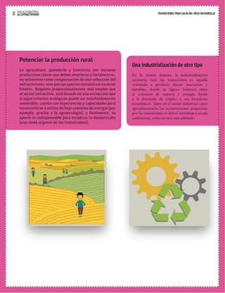 32 HAY ALTERNATIVAS TRANSICIONES PARA SALIR DEL VIEJO DESARROLLO 
AL EXTRACTIVISMO 
Una industrialización de otro tipo 
De la misma manera, la industrialización 
necesaria bajo las transiciones es aquella 
orientada a producir bienes necesarios y 
durables, donde se siguen balances entre 
el consumo de materia y energía, frente 
a la demanda de empleo y sus beneficios 
económicos. Tanto en el sector industrial como 
agroalimentario, las reconversiones propuestas 
por las transiciones se deben coordinar a escala 
continental, como se verá más adelante. 
Potenciar la producción rural 
La agricultura, ganadería y forestería son sectores 
productivos claves que deben ampliarse y fortalecerse, 
no solamente como compensación de una reducción del 
extractivismo, sino por sus aportes sustantivos en otros 
frentes. Requiere proporcionalmente más empleo que 
el sector extractivo, está basado en una extracción que 
si sigue criterios ecológicos puede ser indefinidamente 
sostenible, cuenta con experiencias y capacidades para 
reconvertirse a estilos de bajo consumo de energía (por 
ejemplo, gracias a la agroecología), y finalmente, su 
aporte es indispensable para erradicar la desnutrición 
(una tarea urgente de las transiciones). 
 