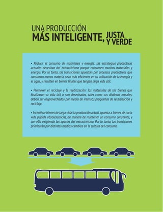 TRANSICIONES PARA SALIR DEL VIEJO DESARROLLO HAY ALTERNATIVAS 
33 AL EXTRACTIVISMO 
TRANSICIONES PARA SALIR DEL VIEJO DESARROLLO 
UNA PRODUCCIÓN 
MÁS INTELIGENTE, JUSTA 
Y VERDE 
• Reducir el consumo de materiales y energía: las estrategias productivas 
actuales necesitan del extractivismo porque consumen muchos materiales y 
energía. Por lo tanto, las transiciones apuestan por procesos productivos que 
consuman menos materia, sean más eficientes en su utilización de la energía y 
el agua, y resulten en bienes finales que tengan larga vida útil. 
• Promover el reciclaje y la reutilización: los materiales de los bienes que 
finalizaron su vida útil o son desechados, tales como sus distintos metales, 
deben ser reaprovechados por medio de intensos programas de reutilización y 
reciclaje. 
• Incentivar bienes de larga vida: la producción actual apuesta a bienes de corta 
vida (rápida obsolescencia), de manera de mantener un consumo constante, y 
con ello exigiendo los aportes del extractivismo. Por lo tanto, las transiciones 
priorizarán por distintos medios cambios en la cultura del consumo. 
 