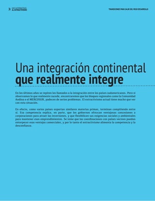 34 HAY ALTERNATIVAS TRANSICIONES PARA SALIR DEL VIEJO DESARROLLO 
AL EXTRACTIVISMO 
Una integración continental 
que realmente integre 
En los últimos años se repiten los llamados a la integración entre los países sudamericanos. Pero si 
observamos lo que realmente sucede, encontraremos que los bloques regionales como la Comunidad 
Andina o el MERCOSUR, padecen de serios problemas. El extractivismo actual tiene mucho que ver 
con esta situación. 
En efecto, como varios países exportan similares materias primas, terminan compitiendo entre 
sí. Esa competencia explica, en parte, que los gobiernos ofrezcan ventajosas concesiones a 
corporaciones para atraer las inversiones, y que flexibilicen sus exigencias sociales y ambientales 
para mantener esos emprendimientos. Se teme que las coordinaciones con países vecinos puedan 
entorpecer esas ventajas comerciales, y por lo tanto el extractivismo alimenta la competencia y la 
desconfianza. 
 