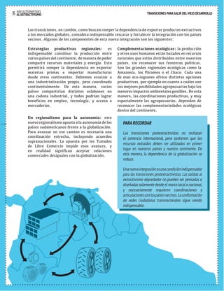 TRANSICIONES PARA SALIR DEL VIEJO DESARROLLO 
TRANSICIONES PARA SALIR DEL VIEJO DESARROLLO 
Las transiciones, en cambio, como buscan romper la dependencia de exportar productos extractivos 
a los mercados globales, considera indispensable rescatar y fortalecer la integración con los países 
vecinos. Algunos de los componentes de esta nueva integración son los siguientes: 
Estrategias productivas regionales: es 
indispensable coordinar la producción entre 
varios países del continente, de manera de poder 
compartir recursos materiales y energía. Esto 
permitirá romper la dependencia en exportar 
materias primas e importar manufacturas 
desde otros continentes. Debemos avanzar a 
una industrialización propia, pero coordinada 
continentalmente. De esta manera, varios 
países compartirían distintos eslabones en 
una cadena industrial, y todos podrían lograr 
beneficios en empleo, tecnología, y acceso a 
mercaderías. 
Un regionalismo para la autonomía: este 
nuevo regionalismo apunta a la autonomía de los 
países sudamericanos frente a la globalización. 
Para avanzar en ese camino es necesaria una 
coordinación estrecha, incluyendo acuerdos 
supranacionales. La apuesta por los Tratados 
de Libre Comercio impide esos avances, y 
en realidad significan aceptar relaciones 
comerciales desiguales con la globalización. 
Complementaciones ecológicas: la producción 
y otros usos humanos están basados en recursos 
naturales que están distribuidos entre nuestros 
países, sin reconocer sus fronteras políticas. 
Son las grandes regionales ecológicas como la 
Amazonía, los Páramos o el Chaco. Cada una 
de esas eco-regiones ofrece distintas opciones 
productivas, por ejemplo en cuanto a cuáles son 
sus mejores posibilidades agropecuarias bajo los 
menores impactos ambientales posibles. De esta 
manera, las coordinaciones productivas, y muy 
especialmente las agropecuarias, dependen de 
reconocer las complementariedades ecológicas 
dentro del continente. 
PARA RECORDAR 
Las transiciones postextractivistas no rechazan 
el comercio internacional, pero sostienen que los 
recursos extraídos deben ser utilizados en primer 
lugar en nuestros países y nuestro continente. De 
esta manera, la dependencia de la globalización se 
reduce. 
Una nueva integración es una condición indispensable 
para las transiciones postextractivistas. Las salidas al 
extractivismo depredador no pueden ser pensadas o 
diseñadas solamente desde el marco local o nacional, 
y necesariamente requieren coordinaciones y 
articulaciones con los países vecinos. La conformación 
de redes ciudadanas transnacionales sigue siendo 
indispensable. 
HAY ALTERNATIVAS 
35 AL EXTRACTIVISMO 
 