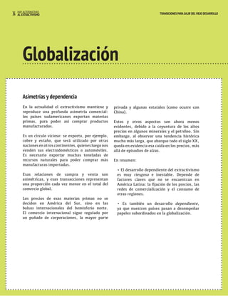 36 HAY ALTERNATIVAS TRANSICIONES PARA SALIR DEL VIEJO DESARROLLO 
AL EXTRACTIVISMO 
Globalización 
Asimetrías y dependencia 
En la actualidad el extractivismo mantiene y 
reproduce una profunda asimetría comercial: 
los países sudamericanos exportan materias 
primas, para poder así comprar productos 
manufacturados. 
Es un círculo vicioso: se exporta, por ejemplo, 
cobre y estaño, que será utilizado por otras 
naciones en otros continentes, quienes luego nos 
venden sus electrodomésticos o automóviles. 
Es necesario exportar muchas toneladas de 
recursos naturales para poder comprar más 
manufacturas importadas. 
Esas relaciones de compra y venta son 
asimétricas, y esas transacciones representan 
una proporción cada vez menor en el total del 
comercio global. 
Los precios de esas materias primas no se 
deciden en América del Sur, sino en las 
bolsas internacionales del hemisferio norte. 
El comercio internacional sigue regulado por 
un puñado de corporaciones, la mayor parte 
privada y algunas estatales (como ocurre con 
China). 
Estos y otros aspectos son ahora menos 
evidentes, debido a la coyuntura de los altos 
precios en algunos minerales y el petróleo. Sin 
embargo, al observar una tendencia histórica 
mucho más larga, que abarque todo el siglo XX, 
queda en evidencia esa caída en los precios, más 
allá de episodios de alzas. 
En resumen: 
• El desarrollo dependiente del extractivismo 
es muy riesgoso e inestable. Depende de 
factores claves que no se encuentran en 
América Latina: la fijación de los precios, las 
redes de comercialización y el consumo de 
otras regiones. 
• Es también un desarrollo dependiente, 
ya que nuestros países pasan a desempeñar 
papeles subordinados en la globalización. 
 