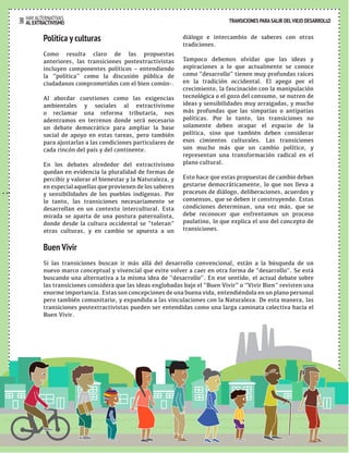 TRANSICIONES PARA SALIR DEL VIEJO DESARROLLO HAY ALTERNATIVAS 
39 AL EXTRACTIVISMO 
TRANSICIONES PARA SALIR DEL VIEJO DESARROLLO 
Política y culturas 
Como resulta claro de las propuestas 
anteriores, las transiciones postextractivistas 
incluyen componentes políticos – entendiendo 
la “política” como la discusión pública de 
ciudadanos comprometidos con el bien común-. 
Al abordar cuestiones como las exigencias 
ambientales y sociales al extractivismo 
o reclamar una reforma tributaria, nos 
adentramos en terrenos donde será necesario 
un debate democrático para ampliar la base 
social de apoyo en estas tareas, pero también 
para ajustarlas a las condiciones particulares de 
cada rincón del país y del continente. 
En los debates alrededor del extractivismo 
quedan en evidencia la pluralidad de formas de 
percibir y valorar el bienestar y la Naturaleza, y 
en especial aquellas que provienen de los saberes 
y sensibilidades de los pueblos indígenas. Por 
lo tanto, las transiciones necesariamente se 
desarrollan en un contexto intercultural. Esta 
mirada se aparta de una postura paternalista, 
donde desde la cultura occidental se “toleran” 
otras culturas, y en cambio se apuesta a un 
diálogo e intercambio de saberes con otras 
tradiciones. 
Tampoco debemos olvidar que las ideas y 
aspiraciones a lo que actualmente se conoce 
como “desarrollo” tienen muy profundas raíces 
en la tradición occidental. El apego por el 
crecimiento, la fascinación con la manipulación 
tecnológica o el gozo del consumo, se nutren de 
ideas y sensibilidades muy arraigadas, y mucho 
más profundas que las simpatías o antipatías 
políticas. Por lo tanto, las transiciones no 
solamente deben ocupar el espacio de la 
política, sino que también deben considerar 
esos cimientos culturales. Las transiciones 
son mucho más que un cambio político, y 
representan una transformación radical en el 
plano cultural. 
Esto hace que estas propuestas de cambio deban 
gestarse democráticamente, lo que nos lleva a 
procesos de diálogo, deliberaciones, acuerdos y 
consensos, que se deben ir construyendo. Estas 
condiciones determinan, una vez más, que se 
debe reconocer que enfrentamos un proceso 
paulatino, lo que explica el uso del concepto de 
transiciones. 
Buen Vivir 
Si las transiciones buscan ir más allá del desarrollo convencional, están a la búsqueda de un 
nuevo marco conceptual y vivencial que evite volver a caer en otra forma de “desarrollo”. Se está 
buscando una alternativa a la misma idea de “desarrollo”. En ese sentido, el actual debate sobre 
las transiciones considera que las ideas englobadas bajo el “Buen Vivir” o “Vivir Bien” revisten una 
enorme importancia. Estas son concepciones de una buena vida, entendiéndola en un plano personal 
pero también comunitario, y expandida a las vinculaciones con la Naturaleza. De esta manera, las 
transiciones postextractivistas pueden ser entendidas como una larga caminata colectiva hacia el 
Buen Vivir. 
 