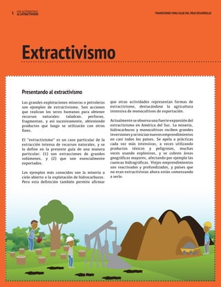 4 HAY ALTERNATIVAS TRANSICIONES PARA SALIR DEL VIEJO DESARROLLO 
AL EXTRACTIVISMO 
Extractivismo 
Presentando al extractivismo 
Las grandes explotaciones mineras o petroleras 
son ejemplos de extractivismo. Son acciones 
que realizan los seres humanos para obtener 
recursos naturales: taladran, perforan, 
fragmentan, y así sucesivamente, obteniendo 
productos que luego se utilizarán con otros 
fines. 
El “extractivismo” es un caso particular de la 
extracción intensa de recursos naturales, y se 
lo define en la presente guía de una manera 
particular: (1) son extracciones de grandes 
volúmenes, y (2) que son esencialmente 
exportados. 
Los ejemplos más conocidos son la minería a 
cielo abierto o la explotación de hidrocarburos. 
Pero esta definición también permite afirmar 
que otras actividades representan formas de 
extractivismo, destacándose la agricultura 
intensiva de monocultivos de exportación. 
Actualmente se observa una fuerte expansión del 
extractivismo en América del Sur. La minería, 
hidrocarburos y monocultivos reciben grandes 
inversiones y se inician nuevos emprendimientos 
en casi todos los países. Se apela a prácticas 
cada vez más intensivas, a veces utilizando 
productos tóxicos y peligrosos, muchas 
veces usando explosivos, y se cubren áreas 
geográficas mayores, afectando por ejemplo las 
cuencas hidrográficas. Viejos emprendimientos 
son reactivados y profundizados, y países que 
no eran extractivistas ahora están comenzando 
a serlo. 
 