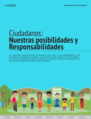 40 HAY ALTERNATIVAS TRANSICIONES PARA SALIR DEL VIEJO DESARROLLO 
AL EXTRACTIVISMO 
Ciudadanos: 
Nuestras posibilidades y 
Responsabilidades 
Las transiciones postextractivistas se construyen entre todos. Es una responsabilidad y una 
necesidad de los ciudadanos y ciudadanas. Es una tarea de vecinas y vecinos en todas las ciudades, 
de comuneros en cada rincón del país, de estudiantes y profesores, de técnicos en el gobierno o en 
las empresas, de militantes sociales o líderes ciudadanos. 
 