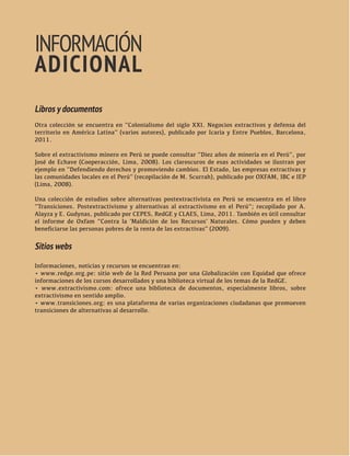 42 HAY ALTERNATIVAS TRANSICIONES PARA SALIR DEL VIEJO DESARROLLO 
AL EXTRACTIVISMO 
INFORMACIÓN 
ADICIONAL 
Libros y documentos 
Otra colección se encuentra en “Colonialismo del siglo XXI. Negocios extractivos y defensa del 
territorio en América Latina” (varios autores), publicado por Icaria y Entre Pueblos, Barcelona, 
2011. 
Sobre el extractivismo minero en Perú se puede consultar “Diez años de minería en el Perú”, por 
José de Echave (Cooperacción, Lima, 2008). Los claroscuros de esas actividades se ilustran por 
ejemplo en “Defendiendo derechos y promoviendo cambios. El Estado, las empresas extractivas y 
las comunidades locales en el Perú” (recopilación de M. Scurrah), publicado por OXFAM, IBC e IEP 
(Lima, 2008). 
Una colección de estudios sobre alternativas postextractivista en Perú se encuentra en el libro 
“Transiciones. Postextractivismo y alternativas al extractivismo en el Perú”; recopilado por A. 
Alayza y E. Gudynas, publicado por CEPES, RedGE y CLAES, Lima, 2011. También es útil consultar 
el informe de Oxfam “Contra la ‘Maldición de los Recursos’ Naturales. Cómo pueden y deben 
beneficiarse las personas pobres de la renta de las extractivas” (2009). 
Sitios webs 
Informaciones, noticias y recursos se encuentran en: 
• www.redge.org.pe: sitio web de la Red Peruana por una Globalización con Equidad que ofrece 
informaciones de los cursos desarrollados y una biblioteca virtual de los temas de la RedGE. 
• www.extractivismo.com: ofrece una biblioteca de documentos, especialmente libros, sobre 
extractivismo en sentido amplio. 
• www.transiciones.org: es una plataforma de varias organizaciones ciudadanas que promueven 
transiciones de alternativas al desarrollo. 
 