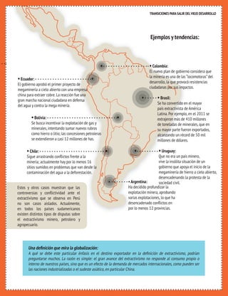 TRANSICIONES PARA SALIR DEL VIEJO DESARROLLO 
TRANSICIONES PARA SALIR DEL VIEJO DESARROLLO 
HAY ALTERNATIVAS 
5 AL EXTRACTIVISMO 
Ejemplos y tendencias: 
• 
• 
• Ecuador: • 
El gobierno aprobó el primer proyecto de 
megaminería a cielo abierto con una empresa 
china para extraer cobre. La reacción fue una 
gran marcha nacional ciudadana en defensa 
del agua y contra la mega minería. 
• Bolivia: • 
Se busca incentivar la explotación de gas y 
minerales, intentando sumar nuevos rubros 
como hierro o litio; las concesiones petroleras 
se extendieron a casi 12 millones de has. 
• Chile: • 
Sigue arrastrando conflictos frente a la 
minería; actualmente hay por lo menos 16 
sitios sumidos en problemas que van desde la 
contaminación del agua a la deforestación. 
• Colombia: 
El nuevo plan de gobierno considera que 
la minería es una de las “locomotoras” del 
desarrollo, la que provocó resistencias 
ciudadanas por sus impactos. 
• Brasil: 
Se ha convertido en el mayor 
país extractivista de América 
Latina. Por ejemplo, en el 2011 se 
extrajeron más de 410 millones 
de toneladas de minerales, que en 
su mayor parte fueron exportados, 
alcanzando un récord de 50 mil 
millones de dólares. 
• Uruguay: 
Que no era un país minero, 
vive la insólita situación de un 
gobierno que apoya el inicio de la 
megaminería de hierro a cielo abierto, 
desencadenando la protesta de la 
sociedad civil. 
• 
• Argentina: 
Ha decidido profundizar la 
explotación minera, aprobando 
varias explotaciones, lo que ha 
desencadenado conflictos en 
por lo menos 12 provincias. 
Estos y otros casos muestran que las 
controversias y conflictividad ante el 
extractivismo que se observa en Perú 
no son casos aislados. Actualmente, 
en todos los países sudamericanos 
existen distintos tipos de disputas sobre 
el extractivismo minero, petrolero y 
agropecuario. 
• 
Una definición que mira la globalización: 
A qué se debe este particular énfasis en el destino exportador en la definición de extractivismo, podrían 
preguntarse muchos. La razón es simple: el gran avance del extractivismo no responde al consumo propio o 
interno de nuestros países, sino que es un efecto de la demanda de mercados internacionales, como pueden ser 
las naciones industrializadas o el sudeste asiático, en particular China. 
 
